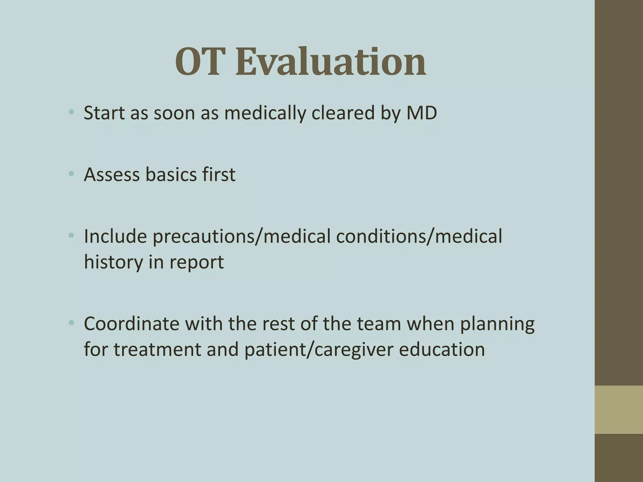OT Evaluation
• Start as soon as medically cleared by MD
• Assess basics first
• Include precautions/medical conditions/medical
history in report
• Coordinate with the rest of the team when planning
for treatment and patient/caregiver education
 