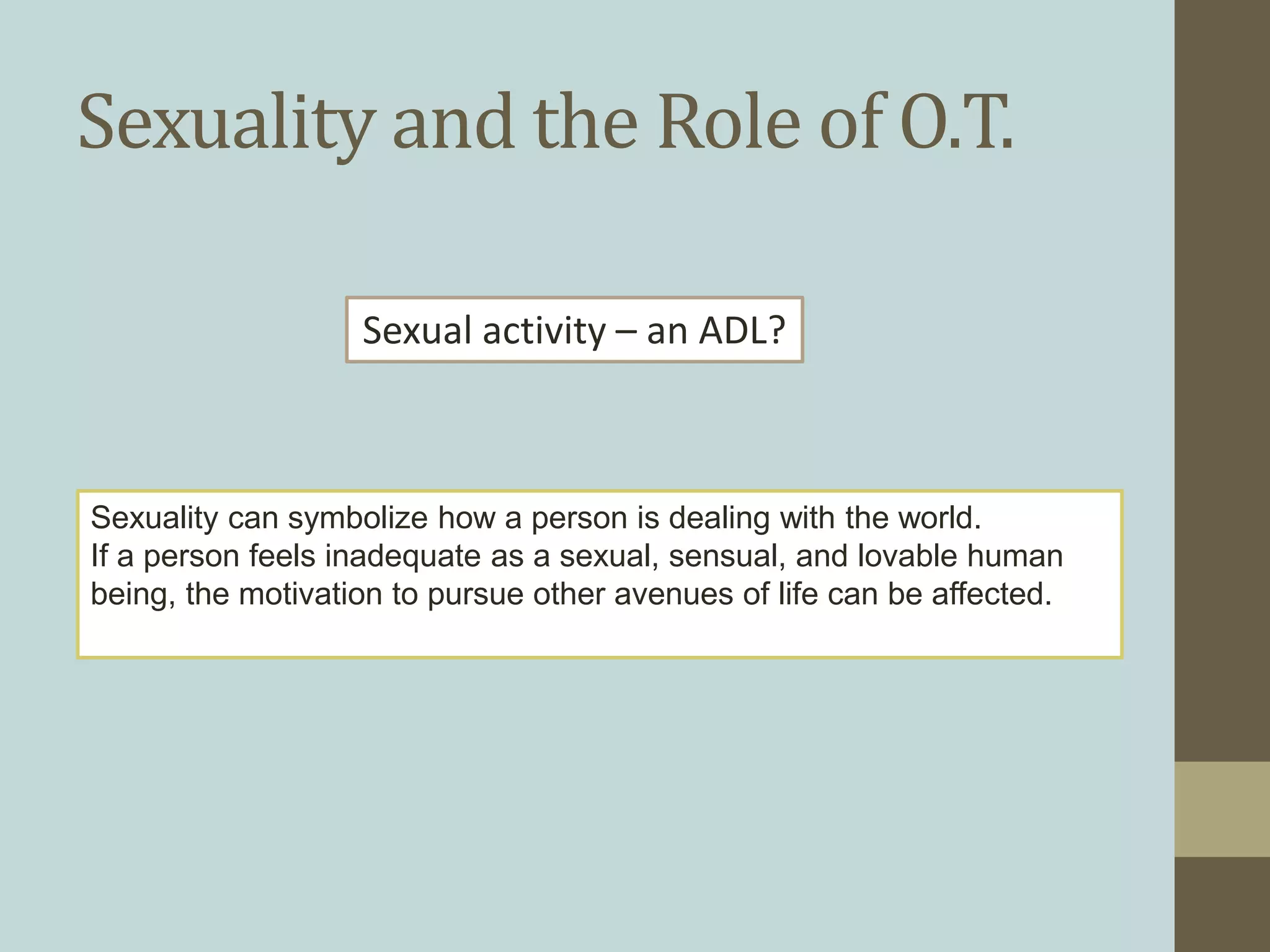 Sexuality and the Role of O.T.
Sexuality can symbolize how a person is dealing with the world.
If a person feels inadequate as a sexual, sensual, and lovable human
being, the motivation to pursue other avenues of life can be affected.
Sexual activity – an ADL?
 