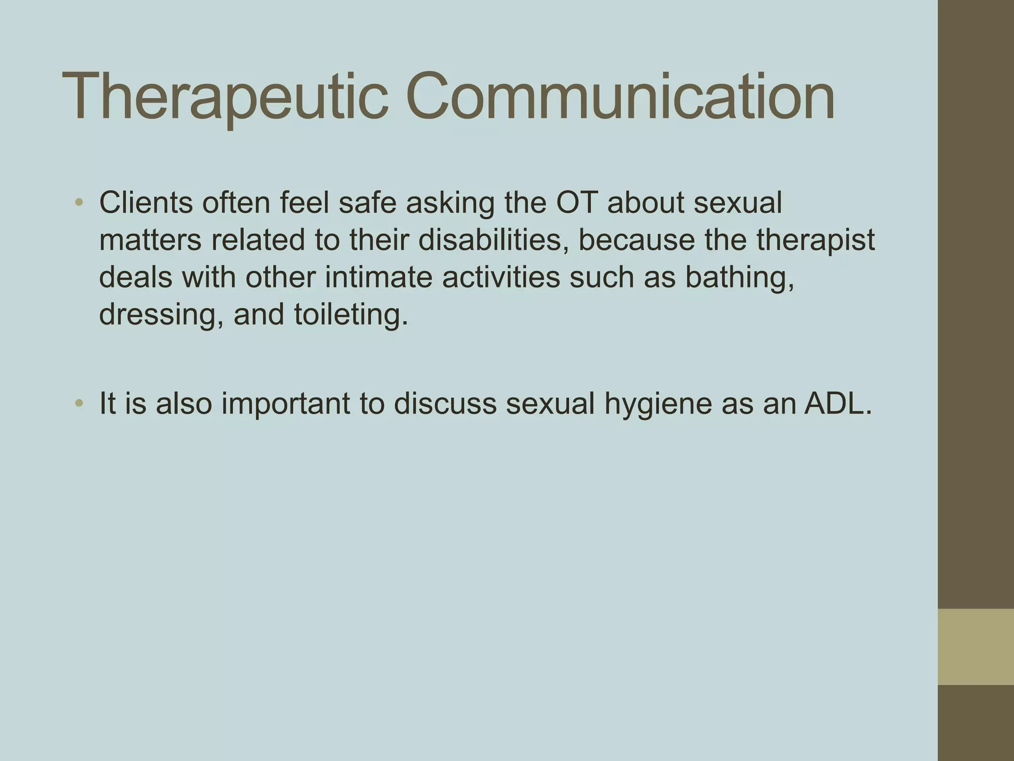 Therapeutic Communication
• Clients often feel safe asking the OT about sexual
matters related to their disabilities, because the therapist
deals with other intimate activities such as bathing,
dressing, and toileting.
• It is also important to discuss sexual hygiene as an ADL.
 