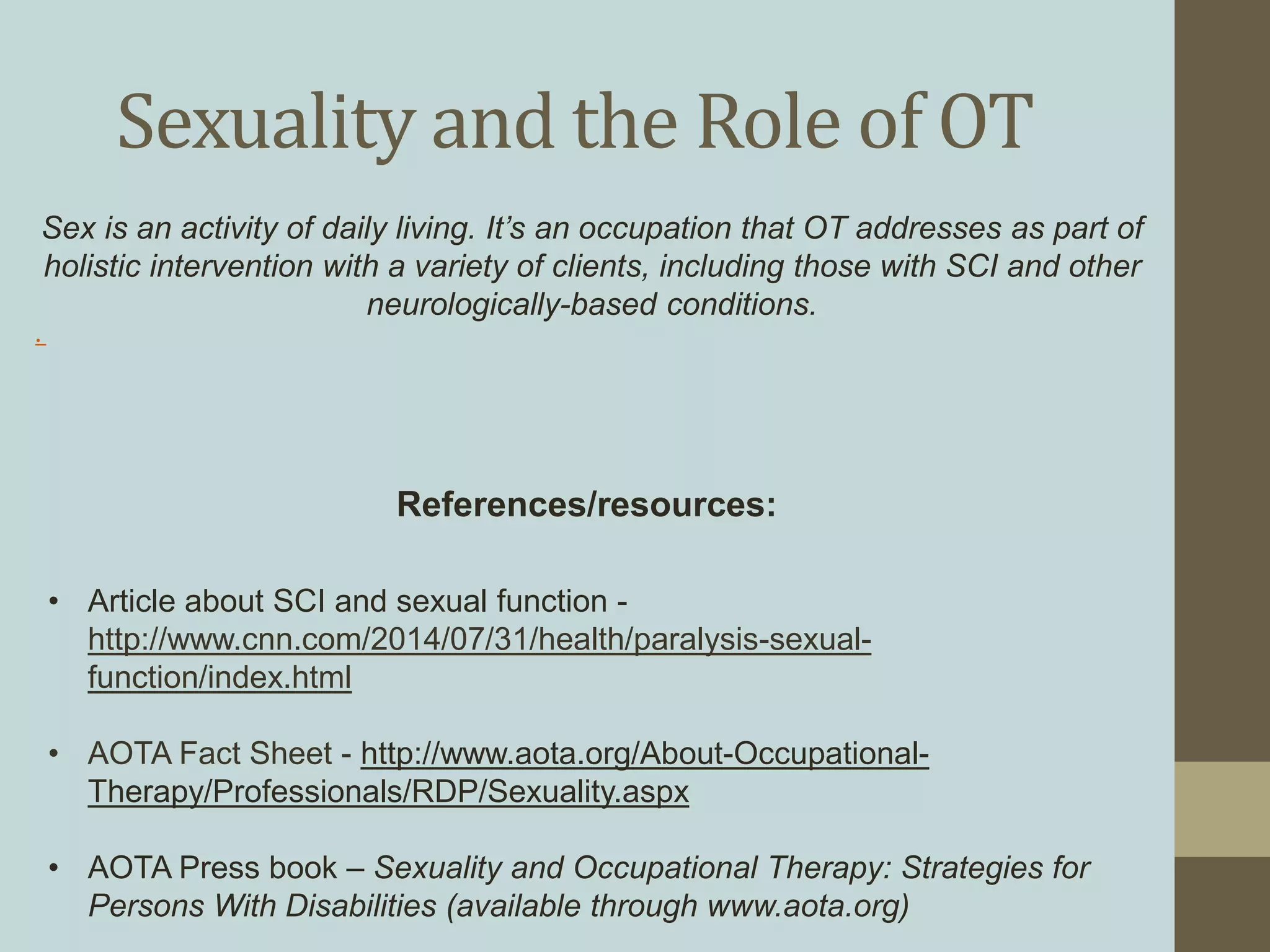 Sexuality and the Role of OT
References/resources:
Sex is an activity of daily living. It’s an occupation that OT addresses as part of
holistic intervention with a variety of clients, including those with SCI and other
neurologically-based conditions.
.
• Article about SCI and sexual function -
http://www.cnn.com/2014/07/31/health/paralysis-sexual-
function/index.html
• AOTA Fact Sheet - http://www.aota.org/About-Occupational-
Therapy/Professionals/RDP/Sexuality.aspx
• AOTA Press book – Sexuality and Occupational Therapy: Strategies for
Persons With Disabilities (available through www.aota.org)
 
