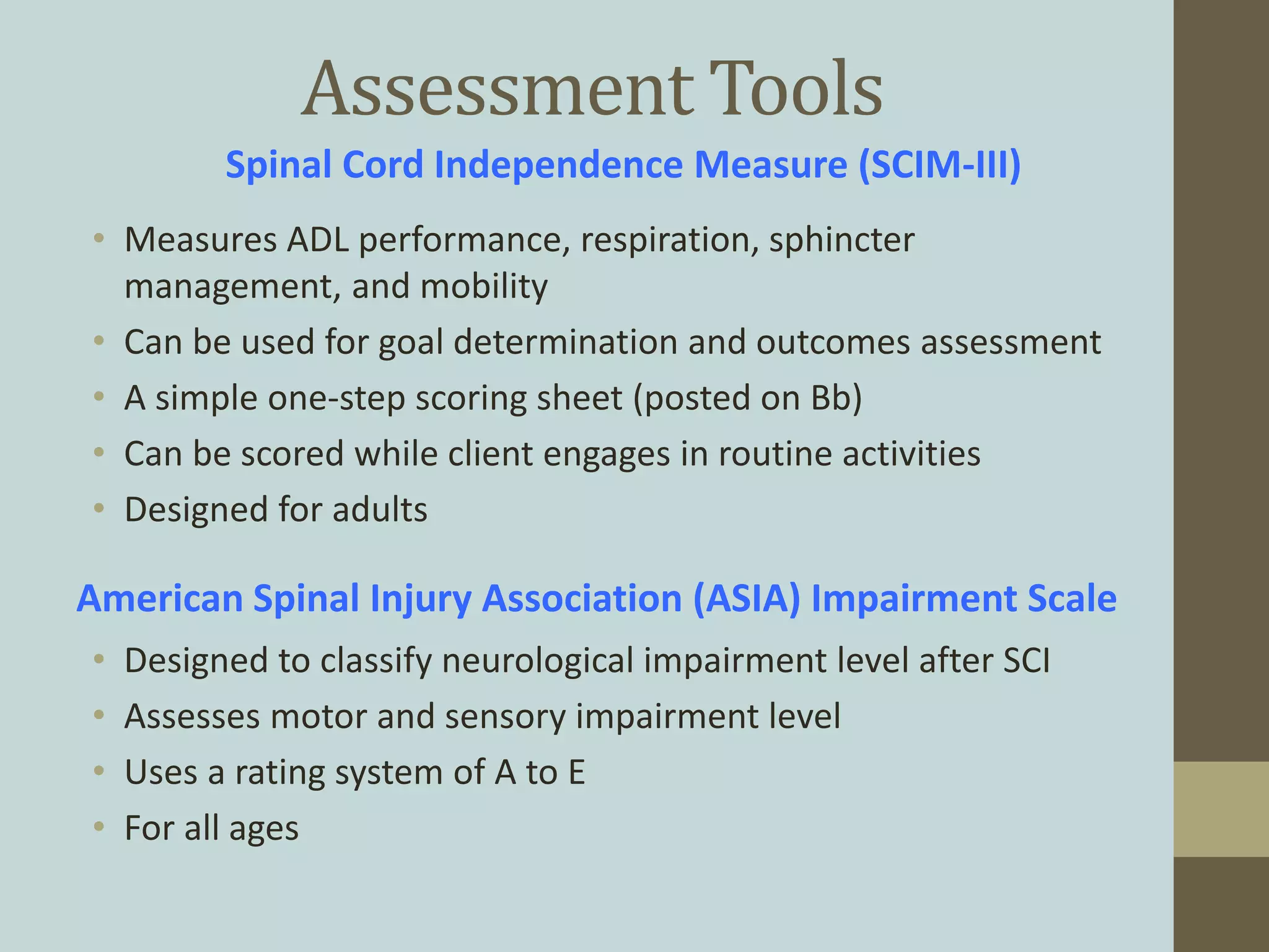 Assessment Tools
• Measures ADL performance, respiration, sphincter
management, and mobility
• Can be used for goal determination and outcomes assessment
• A simple one-step scoring sheet (posted on Bb)
• Can be scored while client engages in routine activities
• Designed for adults
Spinal Cord Independence Measure (SCIM-III)
American Spinal Injury Association (ASIA) Impairment Scale
• Designed to classify neurological impairment level after SCI
• Assesses motor and sensory impairment level
• Uses a rating system of A to E
• For all ages
 