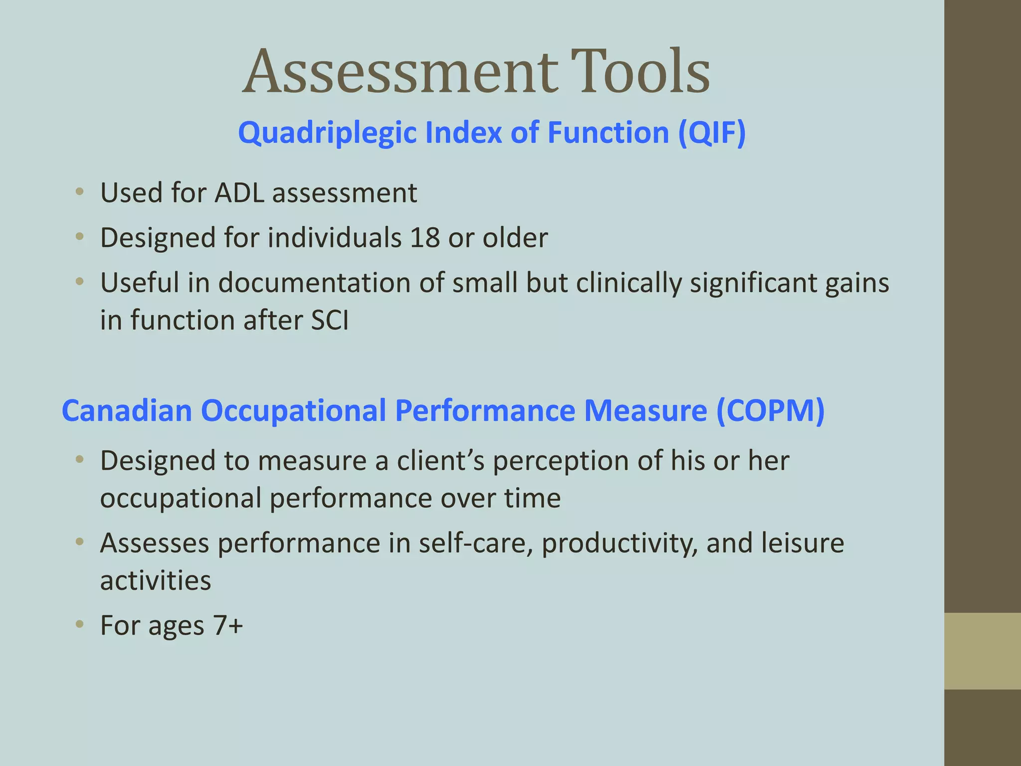 Assessment Tools
• Used for ADL assessment
• Designed for individuals 18 or older
• Useful in documentation of small but clinically significant gains
in function after SCI
Quadriplegic Index of Function (QIF)
Canadian Occupational Performance Measure (COPM)
• Designed to measure a client’s perception of his or her
occupational performance over time
• Assesses performance in self-care, productivity, and leisure
activities
• For ages 7+
 