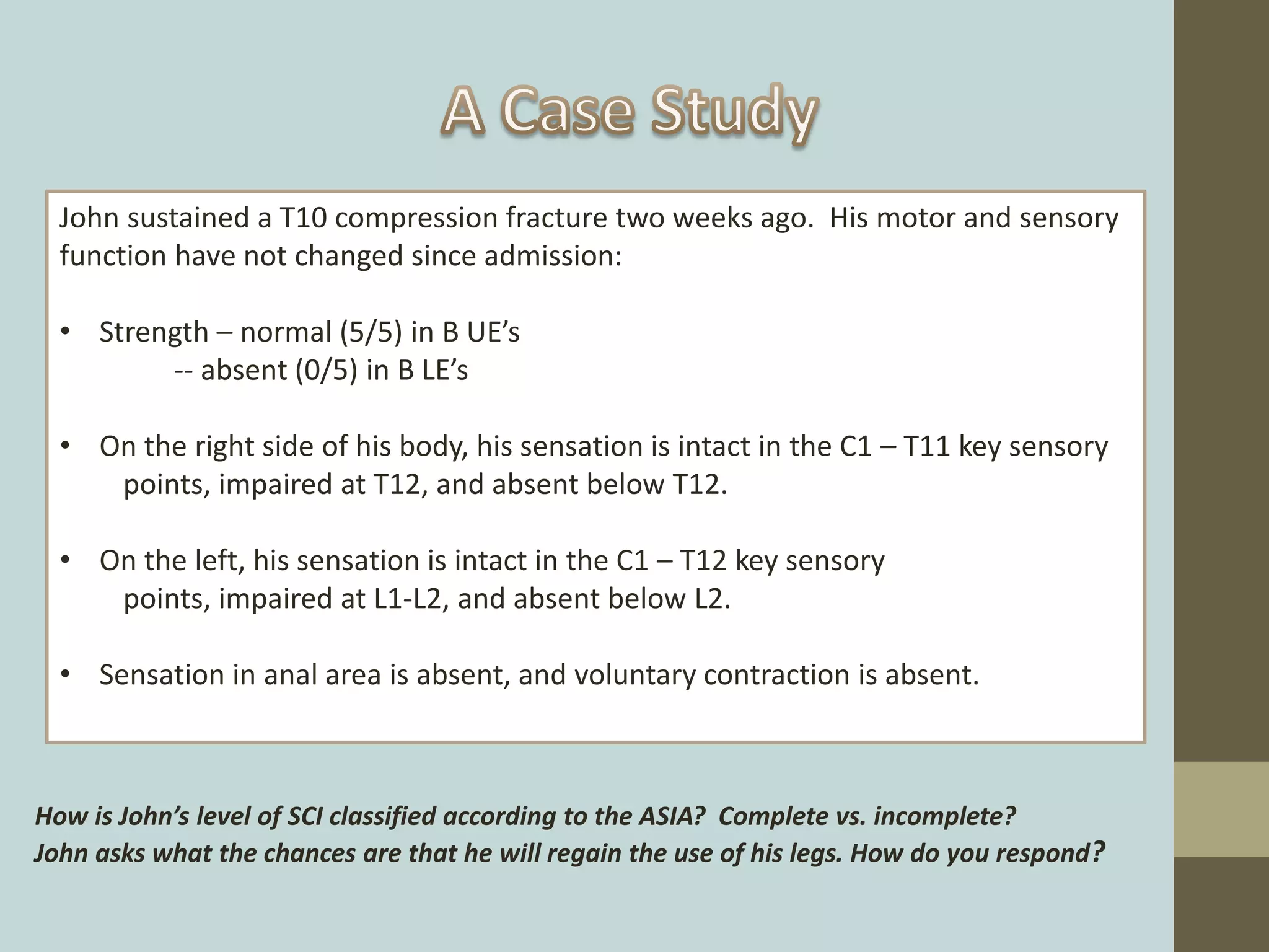 John sustained a T10 compression fracture two weeks ago. His motor and sensory
function have not changed since admission:
• Strength – normal (5/5) in B UE’s
-- absent (0/5) in B LE’s
• On the right side of his body, his sensation is intact in the C1 – T11 key sensory
points, impaired at T12, and absent below T12.
• On the left, his sensation is intact in the C1 – T12 key sensory
points, impaired at L1-L2, and absent below L2.
• Sensation in anal area is absent, and voluntary contraction is absent.
How is John’s level of SCI classified according to the ASIA? Complete vs. incomplete?
John asks what the chances are that he will regain the use of his legs. How do you respond?
 