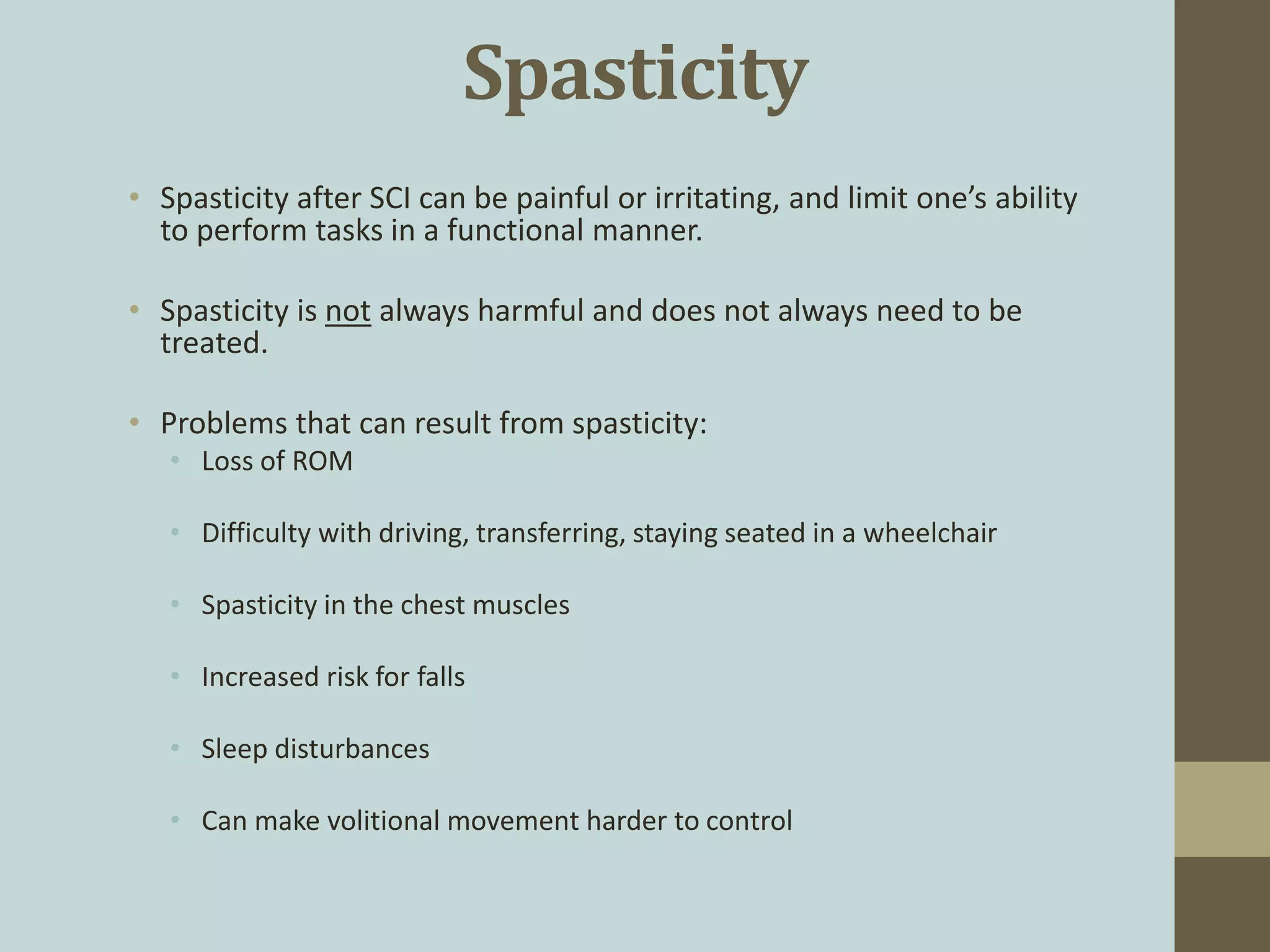 Spasticity
• Spasticity after SCI can be painful or irritating, and limit one’s ability
to perform tasks in a functional manner.
• Spasticity is not always harmful and does not always need to be
treated.
• Problems that can result from spasticity:
• Loss of ROM
• Difficulty with driving, transferring, staying seated in a wheelchair
• Spasticity in the chest muscles
• Increased risk for falls
• Sleep disturbances
• Can make volitional movement harder to control
 