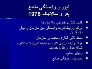 ‫منابع‬ ‫وابستگی‬ ‫تیوری‬‫منابع‬ ‫وابستگی‬ ‫تیوری‬
‫سالینیک‬ ‫و‬ ‫پفر‬‫سالینیک‬ ‫و‬ ‫پفر‬19781978
‫ها‬ ‫سازمان‬ ‫خارجی‬ ‫کنترل‬ ‫کتاب‬‫ها‬ ‫سازمان‬ ‫خارجی‬ ‫کنترل‬ ‫کتاب‬
‫دیگر‬ ‫و‬ ‫سازمان‬ ‫بین‬ ‫وابستگی‬ ‫قدرت‬ ‫روابط‬ ‫درک‬‫دیگر‬ ‫و‬ ‫سازمان‬ ‫بین‬ ‫وابستگی‬ ‫قدرت‬ ‫روابط‬ ‫درک‬
‫بازیگران‬‫بازیگران‬
‫سازمان‬ ‫بر‬ ‫محیط‬ ‫گذاری‬ ‫تاثیر‬ ‫ماخذ‬‫سازمان‬ ‫بر‬ ‫محیط‬ ‫گذاری‬ ‫تاثیر‬ ‫ماخذ‬
،‫دانش‬ ،‫تجهیزات‬ ،‫سرمایه‬ ،‫کار‬ ‫نیروی‬ ،‫اولیه‬ ‫مواد‬،‫دانش‬ ،‫تجهیزات‬ ،‫سرمایه‬ ،‫کار‬ ‫نیروی‬ ،‫اولیه‬ ‫مواد‬
‫خدمات‬ ،‫نقل‬ ‫و‬ ‫حمل‬ ‫شبکه‬‫خدمات‬ ،‫نقل‬ ‫و‬ ‫حمل‬ ‫شبکه‬
‫منابع‬ ‫ردیابی‬‫منابع‬ ‫ردیابی‬
‫منابع‬ ‫وابستگی‬ ‫مدیریت‬‫منابع‬ ‫وابستگی‬ ‫مدیریت‬
 