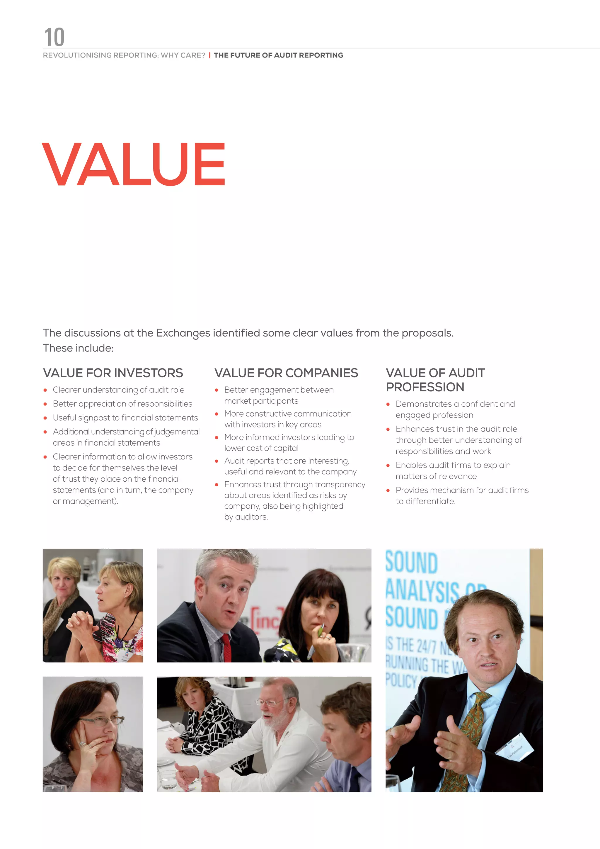 VALUE
The discussions at the Exchanges identified some clear values from the proposals.
These include:
VALUE FOR INVESTORS
•	 Clearer understanding of audit role
•	 Better appreciation of responsibilities
•	 Useful signpost to financial statements
•	 Additionalunderstandingofjudgemental
areas in financial statements
•	 Clearer information to allow investors
to decide for themselves the level
of trust they place on the financial
statements (and in turn, the company
or management).
VALUE FOR COMPANIES
•	 Better engagement between
market participants
•	 More constructive communication
with investors in key areas
•	 More informed investors leading to
lower cost of capital
•	 Audit reports that are interesting,
useful and relevant to the company
•	 Enhances trust through transparency
about areas identified as risks by
company, also being highlighted
by auditors.
VALUE OF AUDIT
PROFESSION
•	 Demonstrates a confident and
engaged profession
•	 Enhances trust in the audit role
through better understanding of
responsibilities and work
•	 Enables audit firms to explain
matters of relevance
•	 Provides mechanism for audit firms
to differentiate.
REVOLUTIONISING REPORTING: WHY CARE? | THE FUTURE OF AUDIT REPORTING
10
 
