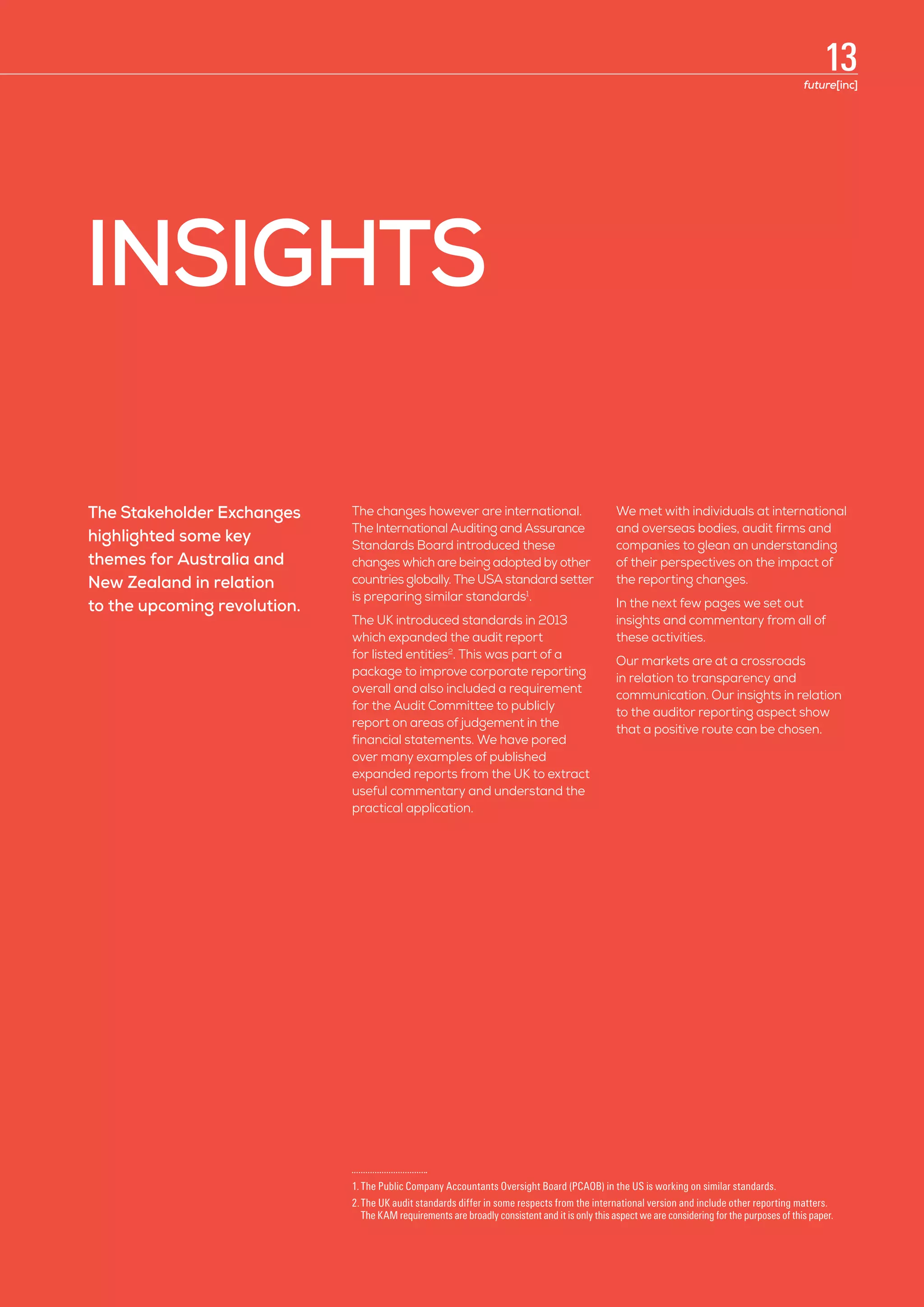 INSIGHTS
The Stakeholder Exchanges
highlighted some key
themes for Australia and
New Zealand in relation
to the upcoming revolution.
The changes however are international.
The International Auditing and Assurance
Standards Board introduced these
changes which are being adopted by other
countries globally. The USA standard setter
is preparing similar standards1
.
The UK introduced standards in 2013
which expanded the audit report
for listed entities2
. This was part of a
package to improve corporate reporting
overall and also included a requirement
for the Audit Committee to publicly
report on areas of judgement in the
financial statements. We have pored
over many examples of published
expanded reports from the UK to extract
useful commentary and understand the
practical application.
We met with individuals at international
and overseas bodies, audit firms and
companies to glean an understanding
of their perspectives on the impact of
the reporting changes.
In the next few pages we set out
insights and commentary from all of
these activities.
Our markets are at a crossroads
in relation to transparency and
communication. Our insights in relation
to the auditor reporting aspect show
that a positive route can be chosen.
1.	The Public Company Accountants Oversight Board (PCAOB) in the US is working on similar standards.
2.	The UK audit standards differ in some respects from the international version and include other reporting matters. 	
The KAM requirements are broadly consistent and it is only this aspect we are considering for the purposes of this paper.
13future[inc]
 