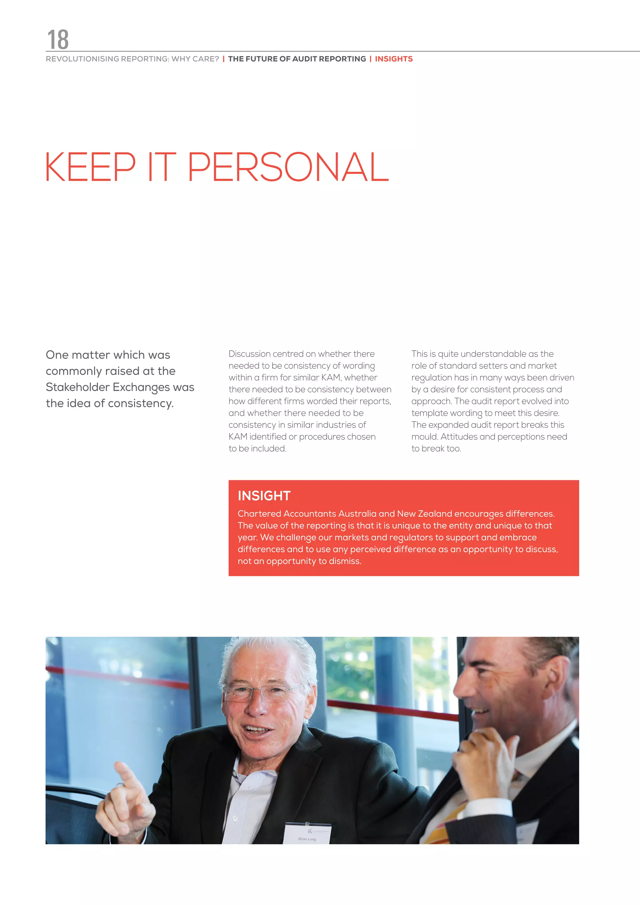 KEEP IT PERSONAL
INSIGHT
Chartered Accountants Australia and New Zealand encourages differences.
The value of the reporting is that it is unique to the entity and unique to that
year. We challenge our markets and regulators to support and embrace
differences and to use any perceived difference as an opportunity to discuss,
not an opportunity to dismiss.
One matter which was
commonly raised at the
Stakeholder Exchanges was
the idea of consistency.
Discussion centred on whether there
needed to be consistency of wording
within a firm for similar KAM, whether
there needed to be consistency between
how different firms worded their reports,
and whether there needed to be
consistency in similar industries of
KAM identified or procedures chosen
to be included.
This is quite understandable as the
role of standard setters and market
regulation has in many ways been driven
by a desire for consistent process and
approach. The audit report evolved into
template wording to meet this desire.
The expanded audit report breaks this
mould. Attitudes and perceptions need
to break too.
REVOLUTIONISING REPORTING: WHY CARE? | THE FUTURE OF AUDIT REPORTING | INSIGHTS
18
 
