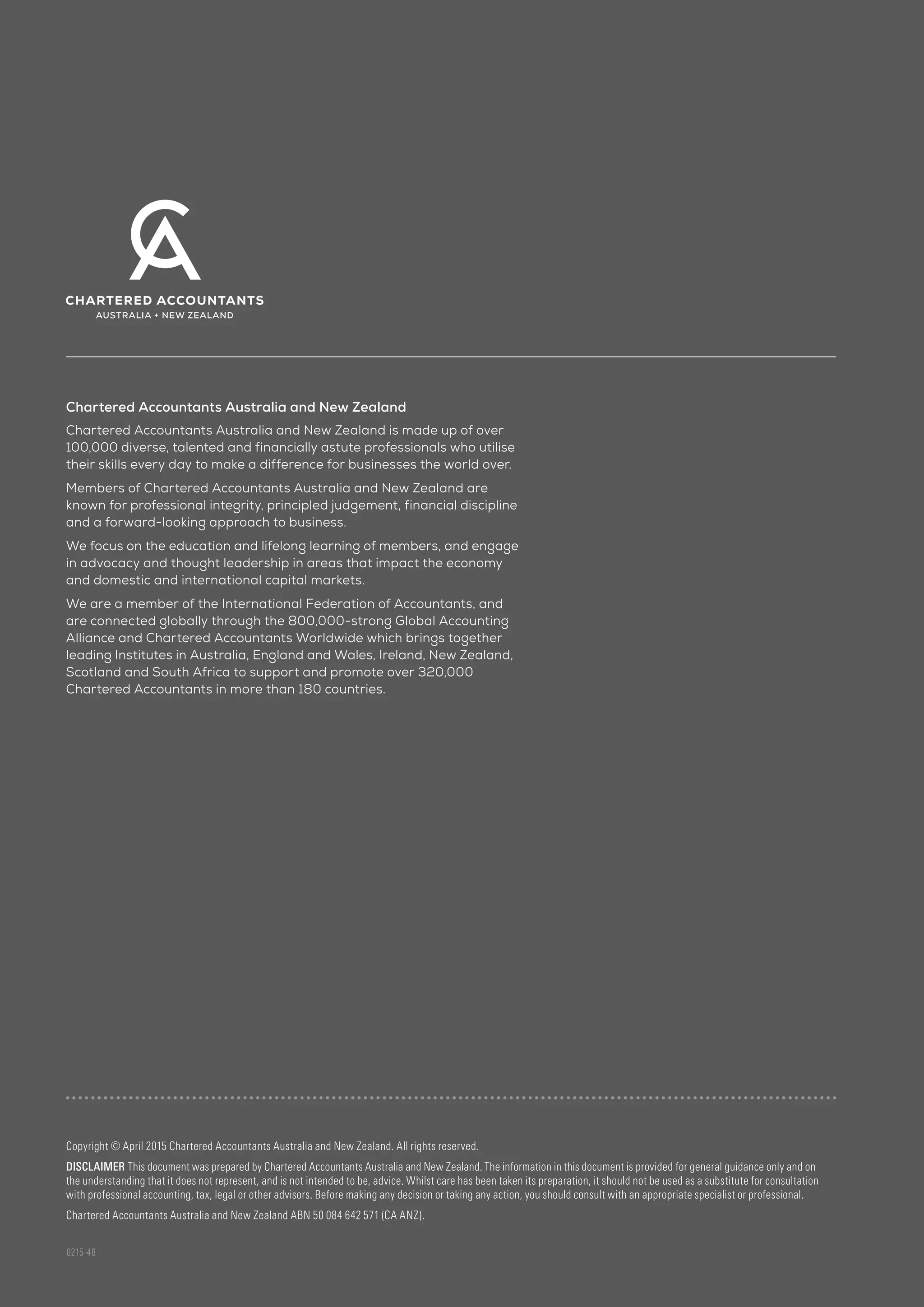 Copyright © April 2015 Chartered Accountants Australia and New Zealand. All rights reserved.
DISCLAIMER This document was prepared by Chartered Accountants Australia and New Zealand. The information in this document is provided for general guidance only and on
the understanding that it does not represent, and is not intended to be, advice. Whilst care has been taken its preparation, it should not be used as a substitute for consultation
with professional accounting, tax, legal or other advisors. Before making any decision or taking any action, you should consult with an appropriate specialist or professional.
Chartered Accountants Australia and New Zealand ABN 50 084 642 571 (CA ANZ).
0215-48
Chartered Accountants Australia and New Zealand
Chartered Accountants Australia and New Zealand is made up of over
100,000 diverse, talented and financially astute professionals who utilise
their skills every day to make a difference for businesses the world over.
Members of Chartered Accountants Australia and New Zealand are
known for professional integrity, principled judgement, financial discipline
and a forward-looking approach to business.
We focus on the education and lifelong learning of members, and engage
in advocacy and thought leadership in areas that impact the economy
and domestic and international capital markets.
We are a member of the International Federation of Accountants, and
are connected globally through the 800,000-strong Global Accounting
Alliance and Chartered Accountants Worldwide which brings together
leading Institutes in Australia, England and Wales, Ireland, New Zealand,
Scotland and South Africa to support and promote over 320,000
Chartered Accountants in more than 180 countries.
 