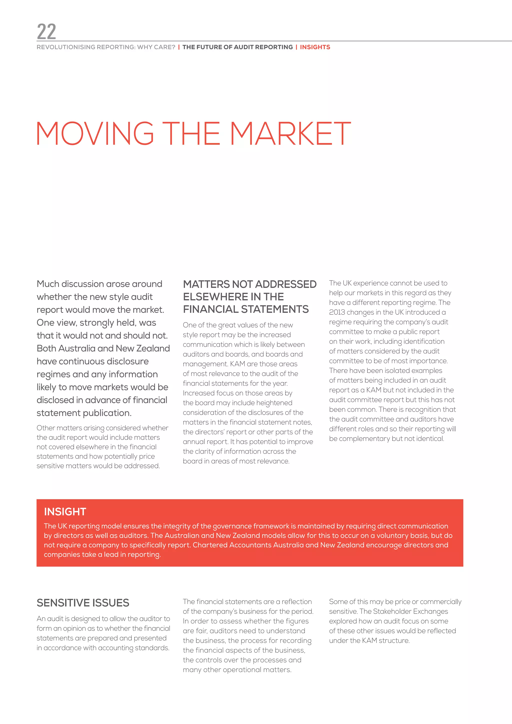 MOVING THE MARKET
Much discussion arose around
whether the new style audit
report would move the market.
One view, strongly held, was
that it would not and should not.
Both Australia and New Zealand
have continuous disclosure
regimes and any information
likely to move markets would be
disclosed in advance of financial
statement publication.
Other matters arising considered whether
the audit report would include matters
not covered elsewhere in the financial
statements and how potentially price
sensitive matters would be addressed.
MATTERS NOT ADDRESSED
ELSEWHERE IN THE
FINANCIAL STATEMENTS
One of the great values of the new
style report may be the increased
communication which is likely between
auditors and boards, and boards and
management. KAM are those areas
of most relevance to the audit of the
financial statements for the year.
Increased focus on those areas by
the board may include heightened
consideration of the disclosures of the
matters in the financial statement notes,
the directors’ report or other parts of the
annual report. It has potential to improve
the clarity of information across the
board in areas of most relevance.
The UK experience cannot be used to
help our markets in this regard as they
have a different reporting regime. The
2013 changes in the UK introduced a
regime requiring the company’s audit
committee to make a public report
on their work, including identification
of matters considered by the audit
committee to be of most importance.
There have been isolated examples
of matters being included in an audit
report as a KAM but not included in the
audit committee report but this has not
been common. There is recognition that
the audit committee and auditors have
different roles and so their reporting will
be complementary but not identical.
SENSITIVE ISSUES
An audit is designed to allow the auditor to
form an opinion as to whether the financial
statements are prepared and presented
in accordance with accounting standards.
The financial statements are a reflection
of the company’s business for the period.
In order to assess whether the figures
are fair, auditors need to understand
the business, the process for recording
the financial aspects of the business,
the controls over the processes and
many other operational matters.
Some of this may be price or commercially
sensitive. The Stakeholder Exchanges
explored how an audit focus on some
of these other issues would be reflected
under the KAM structure.
INSIGHT
The UK reporting model ensures the integrity of the governance framework is maintained by requiring direct communication
by directors as well as auditors. The Australian and New Zealand models allow for this to occur on a voluntary basis, but do
not require a company to specifically report. Chartered Accountants Australia and New Zealand encourage directors and
companies take a lead in reporting.
REVOLUTIONISING REPORTING: WHY CARE? | THE FUTURE OF AUDIT REPORTING | INSIGHTS
22
 