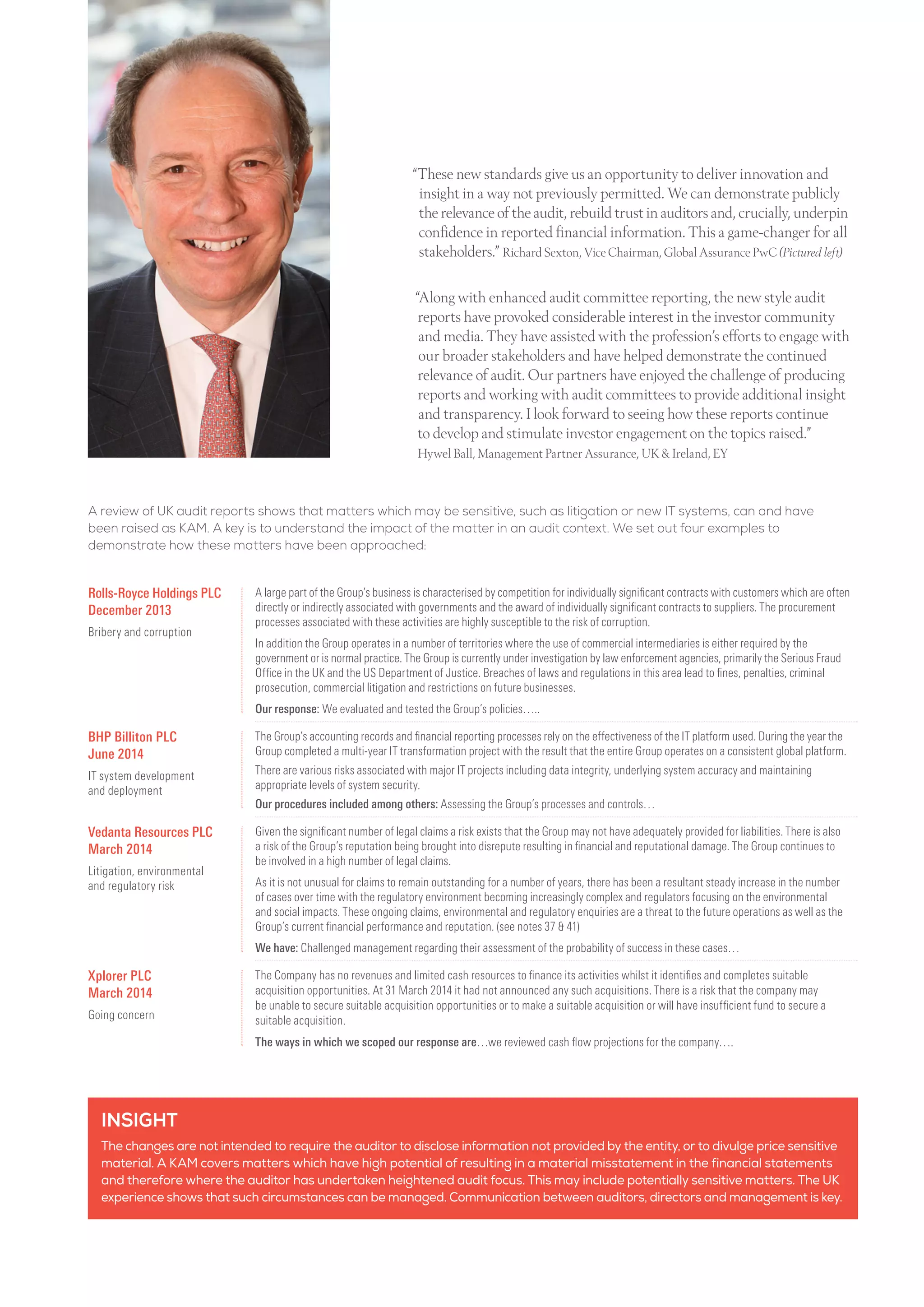 “Along with enhanced audit committee reporting, the new style audit
reports have provoked considerable interest in the investor community
and media. They have assisted with the profession’s efforts to engage with
our broader stakeholders and have helped demonstrate the continued
relevance of audit. Our partners have enjoyed the challenge of producing
reports and working with audit committees to provide additional insight
and transparency. I look forward to seeing how these reports continue
to develop and stimulate investor engagement on the topics raised.”
Hywel Ball, Management Partner Assurance, UK  Ireland, EY
INSIGHT
The changes are not intended to require the auditor to disclose information not provided by the entity, or to divulge price sensitive
material. A KAM covers matters which have high potential of resulting in a material misstatement in the financial statements
and therefore where the auditor has undertaken heightened audit focus. This may include potentially sensitive matters. The UK
experience shows that such circumstances can be managed. Communication between auditors, directors and management is key.
A review of UK audit reports shows that matters which may be sensitive, such as litigation or new IT systems, can and have
been raised as KAM. A key is to understand the impact of the matter in an audit context. We set out four examples to
demonstrate how these matters have been approached:
Rolls-Royce Holdings PLC
December 2013
Bribery and corruption
A large part of the Group’s business is characterised by competition for individually significant contracts with customers which are often
directly or indirectly associated with governments and the award of individually significant contracts to suppliers. The procurement
processes associated with these activities are highly susceptible to the risk of corruption.
In addition the Group operates in a number of territories where the use of commercial intermediaries is either required by the
government or is normal practice. The Group is currently under investigation by law enforcement agencies, primarily the Serious Fraud
Office in the UK and the US Department of Justice. Breaches of laws and regulations in this area lead to fines, penalties, criminal
prosecution, commercial litigation and restrictions on future businesses.
Our response: We evaluated and tested the Group’s policies…..
BHP Billiton PLC
June 2014
IT system development
and deployment
The Group’s accounting records and financial reporting processes rely on the effectiveness of the IT platform used. During the year the
Group completed a multi-year IT transformation project with the result that the entire Group operates on a consistent global platform.
There are various risks associated with major IT projects including data integrity, underlying system accuracy and maintaining
appropriate levels of system security.
Our procedures included among others: Assessing the Group’s processes and controls…
Vedanta Resources PLC
March 2014
Litigation, environmental
and regulatory risk
Given the significant number of legal claims a risk exists that the Group may not have adequately provided for liabilities. There is also
a risk of the Group’s reputation being brought into disrepute resulting in financial and reputational damage. The Group continues to
be involved in a high number of legal claims.
As it is not unusual for claims to remain outstanding for a number of years, there has been a resultant steady increase in the number
of cases over time with the regulatory environment becoming increasingly complex and regulators focusing on the environmental
and social impacts. These ongoing claims, environmental and regulatory enquiries are a threat to the future operations as well as the
Group’s current financial performance and reputation. (see notes 37  41)
We have: Challenged management regarding their assessment of the probability of success in these cases…
Xplorer PLC
March 2014
Going concern
The Company has no revenues and limited cash resources to finance its activities whilst it identifies and completes suitable
acquisition opportunities. At 31 March 2014 it had not announced any such acquisitions. There is a risk that the company may
be unable to secure suitable acquisition opportunities or to make a suitable acquisition or will have insufficient fund to secure a
suitable acquisition.
The ways in which we scoped our response are…we reviewed cash flow projections for the company….
“These new standards give us an opportunity to deliver innovation and
insight in a way not previously permitted. We can demonstrate publicly
the relevance of the audit, rebuild trust in auditors and, crucially, underpin
confidence in reported financial information. This a game-changer for all
stakeholders.” Richard Sexton, Vice Chairman, Global Assurance PwC (Pictured left)
 