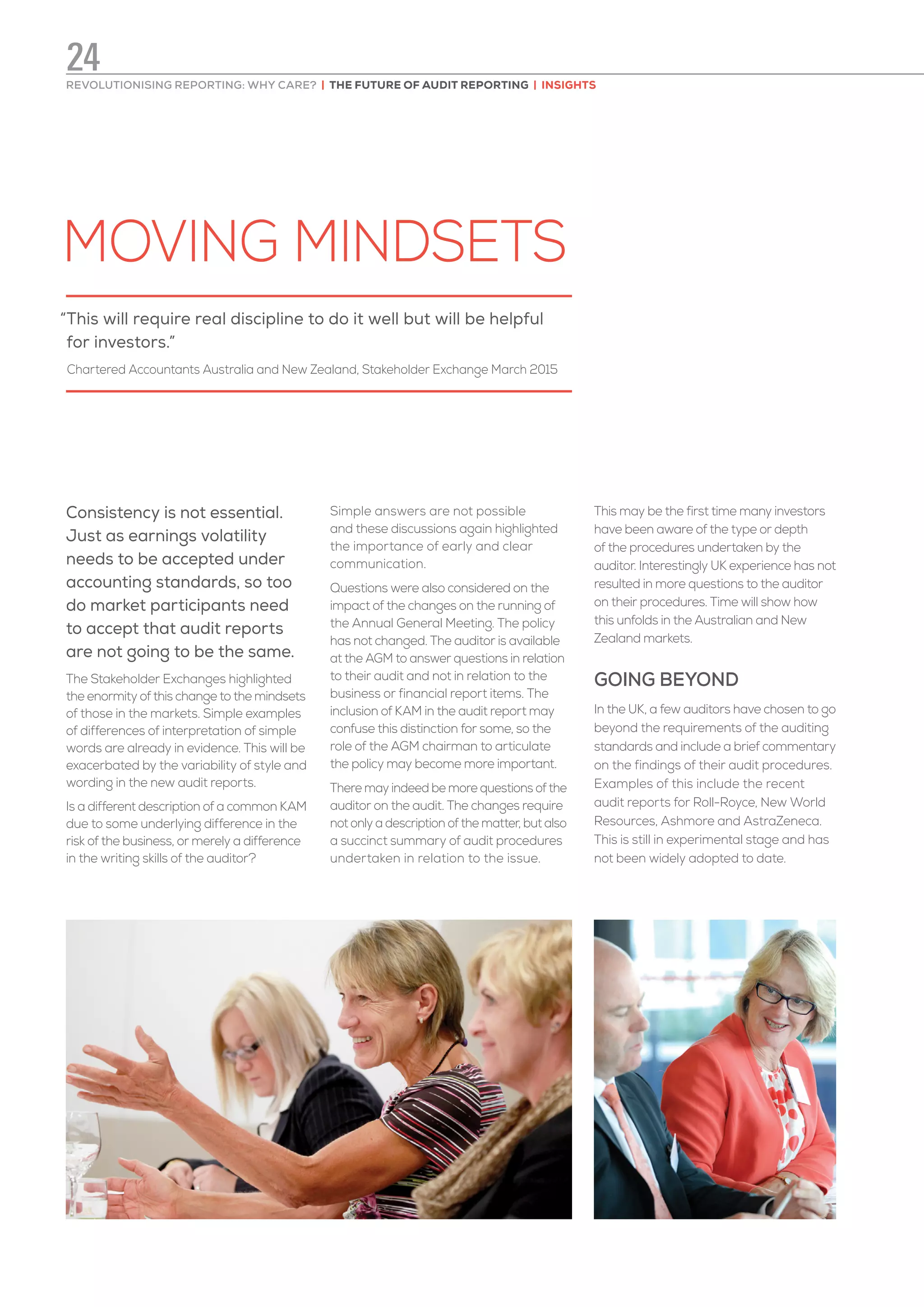 MOVING MINDSETS
Consistency is not essential.
Just as earnings volatility
needs to be accepted under
accounting standards, so too
do market participants need
to accept that audit reports
are not going to be the same.
The Stakeholder Exchanges highlighted
the enormity of this change to the mindsets
of those in the markets. Simple examples
of differences of interpretation of simple
words are already in evidence. This will be
exacerbated by the variability of style and
wording in the new audit reports.
Is a different description of a common KAM
due to some underlying difference in the
risk of the business, or merely a difference
in the writing skills of the auditor?
Simple answers are not possible
and these discussions again highlighted
the importance of early and clear
communication.
Questions were also considered on the
impact of the changes on the running of
the Annual General Meeting. The policy
has not changed. The auditor is available
at the AGM to answer questions in relation
to their audit and not in relation to the
business or financial report items. The
inclusion of KAM in the audit report may
confuse this distinction for some, so the
role of the AGM chairman to articulate
the policy may become more important.
There may indeed be more questions of the
auditor on the audit. The changes require
not only a description of the matter, but also
a succinct summary of audit procedures
undertaken in relation to the issue.
This may be the first time many investors
have been aware of the type or depth
of the procedures undertaken by the
auditor. Interestingly UK experience has not
resulted in more questions to the auditor
on their procedures. Time will show how
this unfolds in the Australian and New
Zealand markets.
GOING BEYOND
In the UK, a few auditors have chosen to go
beyond the requirements of the auditing
standards and include a brief commentary
on the findings of their audit procedures.
Examples of this include the recent
audit reports for Roll-Royce, New World
Resources, Ashmore and AstraZeneca.
This is still in experimental stage and has
not been widely adopted to date.
“This will require real discipline to do it well but will be helpful
for investors.”
Chartered Accountants Australia and New Zealand, Stakeholder Exchange March 2015
REVOLUTIONISING REPORTING: WHY CARE? | THE FUTURE OF AUDIT REPORTING | INSIGHTS
24
 