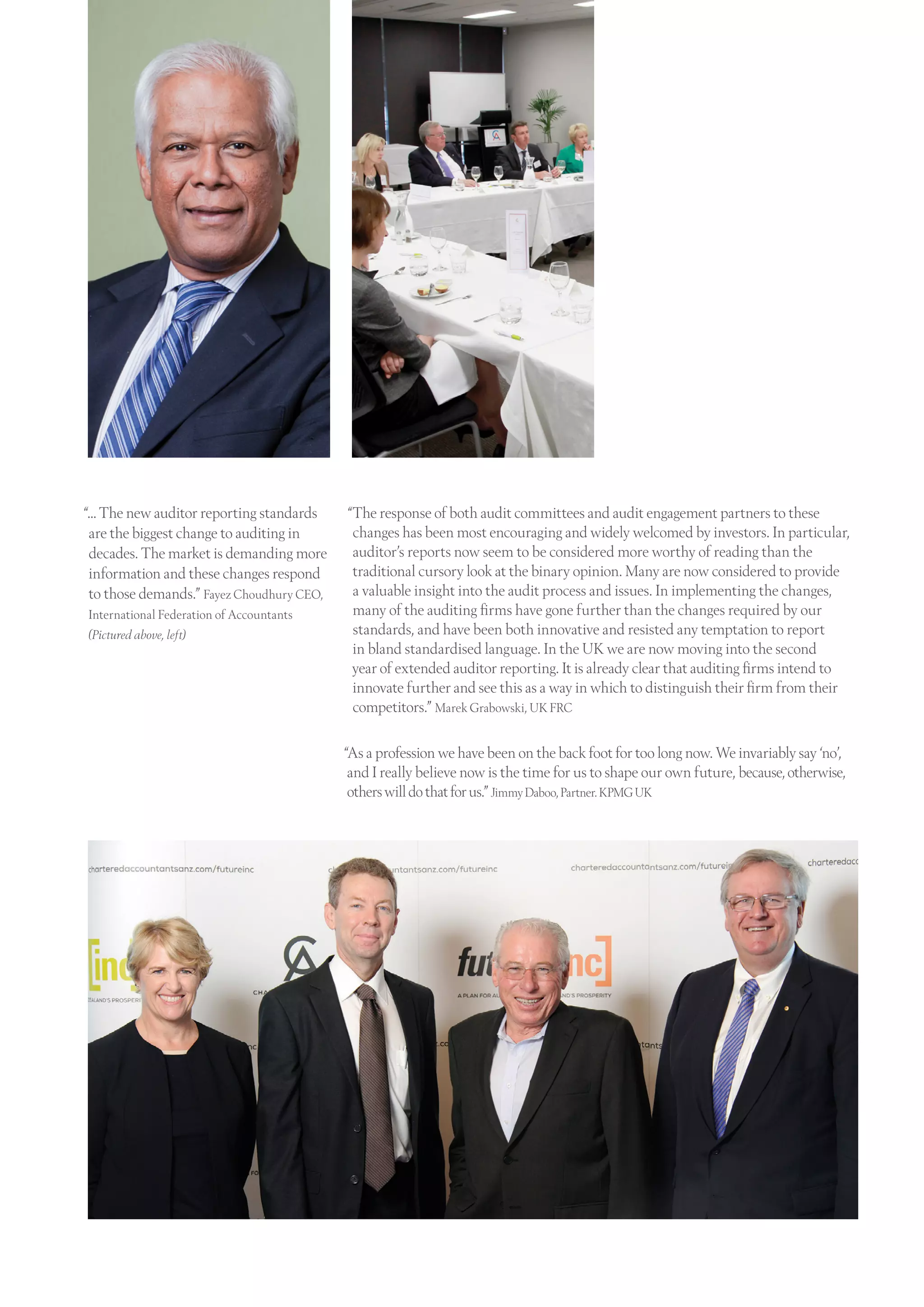 “… The new auditor reporting standards
are the biggest change to auditing in
decades. The market is demanding more
information and these changes respond
to those demands.” Fayez Choudhury CEO,
International Federation of Accountants
(Pictured above, left)
“The response of both audit committees and audit engagement partners to these
changes has been most encouraging and widely welcomed by investors. In particular,
auditor’s reports now seem to be considered more worthy of reading than the
traditional cursory look at the binary opinion. Many are now considered to provide
a valuable insight into the audit process and issues. In implementing the changes,
many of the auditing firms have gone further than the changes required by our
standards, and have been both innovative and resisted any temptation to report
in bland standardised language. In the UK we are now moving into the second
year of extended auditor reporting. It is already clear that auditing firms intend to
innovate further and see this as a way in which to distinguish their firm from their
competitors.” Marek Grabowski, UK FRC
“As a profession we have been on the back foot for too long now. We invariably say ‘no’,
and I really believe now is the time for us to shape our own future, because,otherwise,
otherswilldothatforus.”JimmyDaboo,Partner.KPMGUK
 
