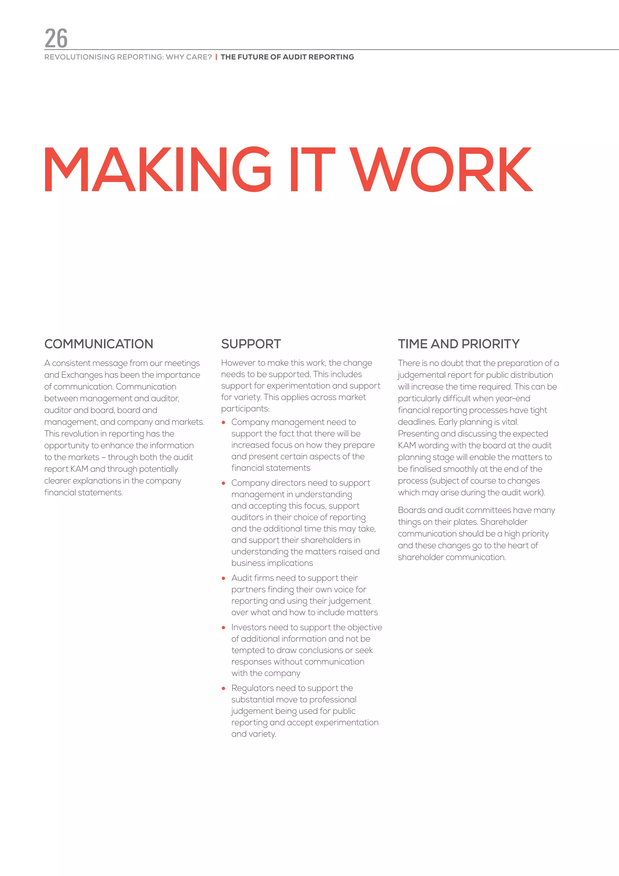 MAKING IT WORK
COMMUNICATION
A consistent message from our meetings
and Exchanges has been the importance
of communication. Communication
between management and auditor,
auditor and board, board and
management, and company and markets.
This revolution in reporting has the
opportunity to enhance the information
to the markets – through both the audit
report KAM and through potentially
clearer explanations in the company
financial statements.
SUPPORT
However to make this work, the change
needs to be supported. This includes
support for experimentation and support
for variety. This applies across market
participants:
•	 Company management need to
support the fact that there will be
increased focus on how they prepare
and present certain aspects of the
financial statements
•	 Company directors need to support
management in understanding
and accepting this focus, support
auditors in their choice of reporting
and the additional time this may take,
and support their shareholders in
understanding the matters raised and
business implications
•	 Audit firms need to support their
partners finding their own voice for
reporting and using their judgement
over what and how to include matters
•	 Investors need to support the objective
of additional information and not be
tempted to draw conclusions or seek
responses without communication
with the company
•	 Regulators need to support the
substantial move to professional
judgement being used for public
reporting and accept experimentation
and variety.
TIME AND PRIORITY
There is no doubt that the preparation of a
judgemental report for public distribution
will increase the time required. This can be
particularly difficult when year-end
financial reporting processes have tight
deadlines. Early planning is vital.
Presenting and discussing the expected
KAM wording with the board at the audit
planning stage will enable the matters to
be finalised smoothly at the end of the
process (subject of course to changes
which may arise during the audit work).
Boards and audit committees have many
things on their plates. Shareholder
communication should be a high priority
and these changes go to the heart of
shareholder communication.
REVOLUTIONISING REPORTING: WHY CARE? | THE FUTURE OF AUDIT REPORTING
26
 
