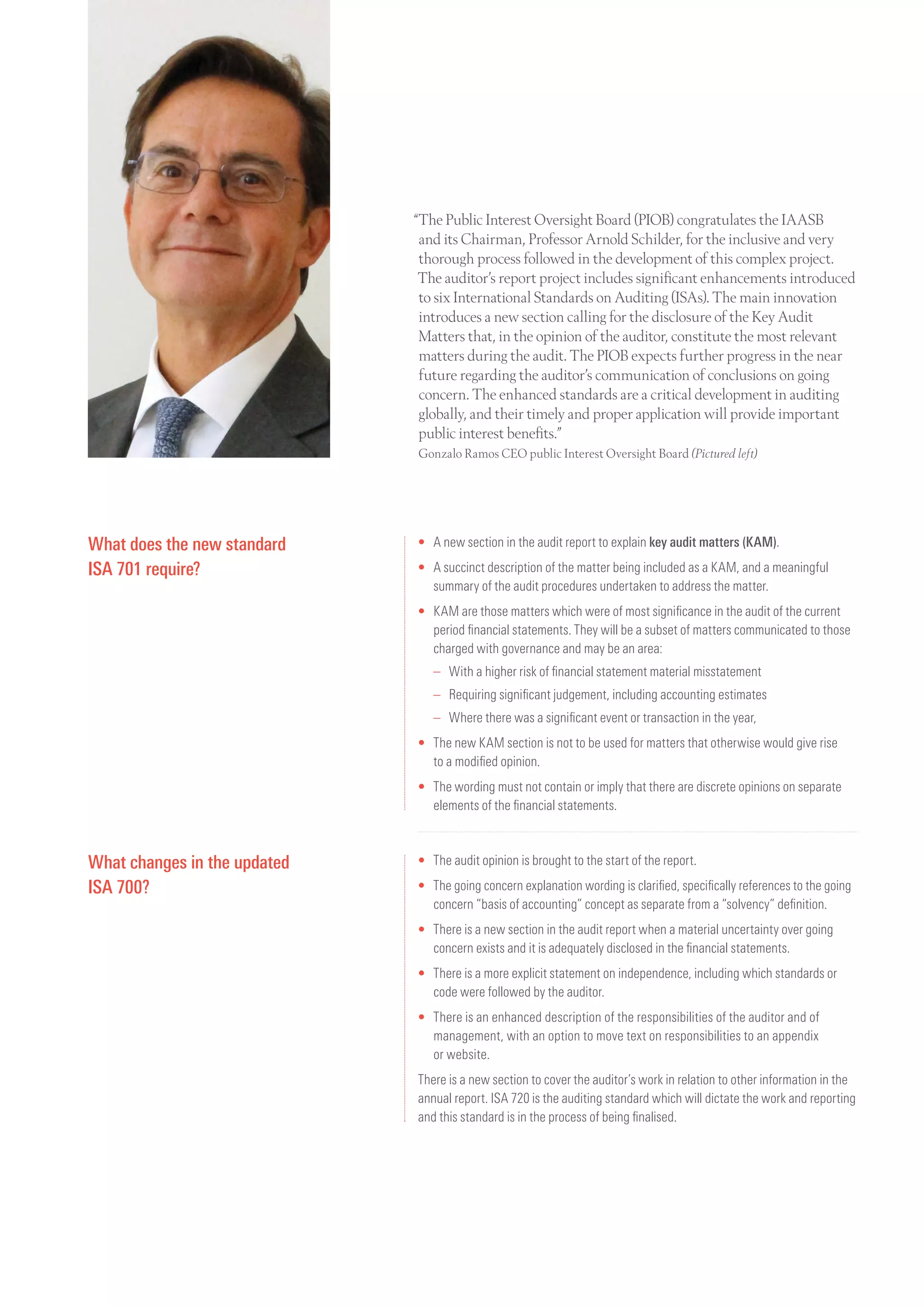 “The Public Interest Oversight Board (PIOB) congratulates the IAASB
and its Chairman, Professor Arnold Schilder, for the inclusive and very
thorough process followed in the development of this complex project.
The auditor’s report project includes significant enhancements introduced
to six International Standards on Auditing (ISAs). The main innovation
introduces a new section calling for the disclosure of the Key Audit
Matters that, in the opinion of the auditor, constitute the most relevant
matters during the audit. The PIOB expects further progress in the near
future regarding the auditor’s communication of conclusions on going
concern. The enhanced standards are a critical development in auditing
globally, and their timely and proper application will provide important
public interest benefits.”
Gonzalo Ramos CEO public Interest Oversight Board (Pictured left)
What does the new standard
ISA 701 require?
•	A new section in the audit report to explain key audit matters (KAM).
•	A succinct description of the matter being included as a KAM, and a meaningful
summary of the audit procedures undertaken to address the matter.
•	KAM are those matters which were of most significance in the audit of the current
period financial statements. They will be a subset of matters communicated to those
charged with governance and may be an area:
	 –	With a higher risk of financial statement material misstatement
	 –	 Requiring significant judgement, including accounting estimates
	 –	 Where there was a significant event or transaction in the year,
•	The new KAM section is not to be used for matters that otherwise would give rise
to a modified opinion.
•	The wording must not contain or imply that there are discrete opinions on separate
elements of the financial statements.
What changes in the updated
ISA 700?
•	The audit opinion is brought to the start of the report.
•	The going concern explanation wording is clarified, specifically references to the going
concern “basis of accounting” concept as separate from a “solvency” definition.
•	There is a new section in the audit report when a material uncertainty over going
concern exists and it is adequately disclosed in the financial statements.
•	There is a more explicit statement on independence, including which standards or
code were followed by the auditor.
•	There is an enhanced description of the responsibilities of the auditor and of
management, with an option to move text on responsibilities to an appendix
or website.
There is a new section to cover the auditor’s work in relation to other information in the
annual report. ISA 720 is the auditing standard which will dictate the work and reporting
and this standard is in the process of being finalised.
 