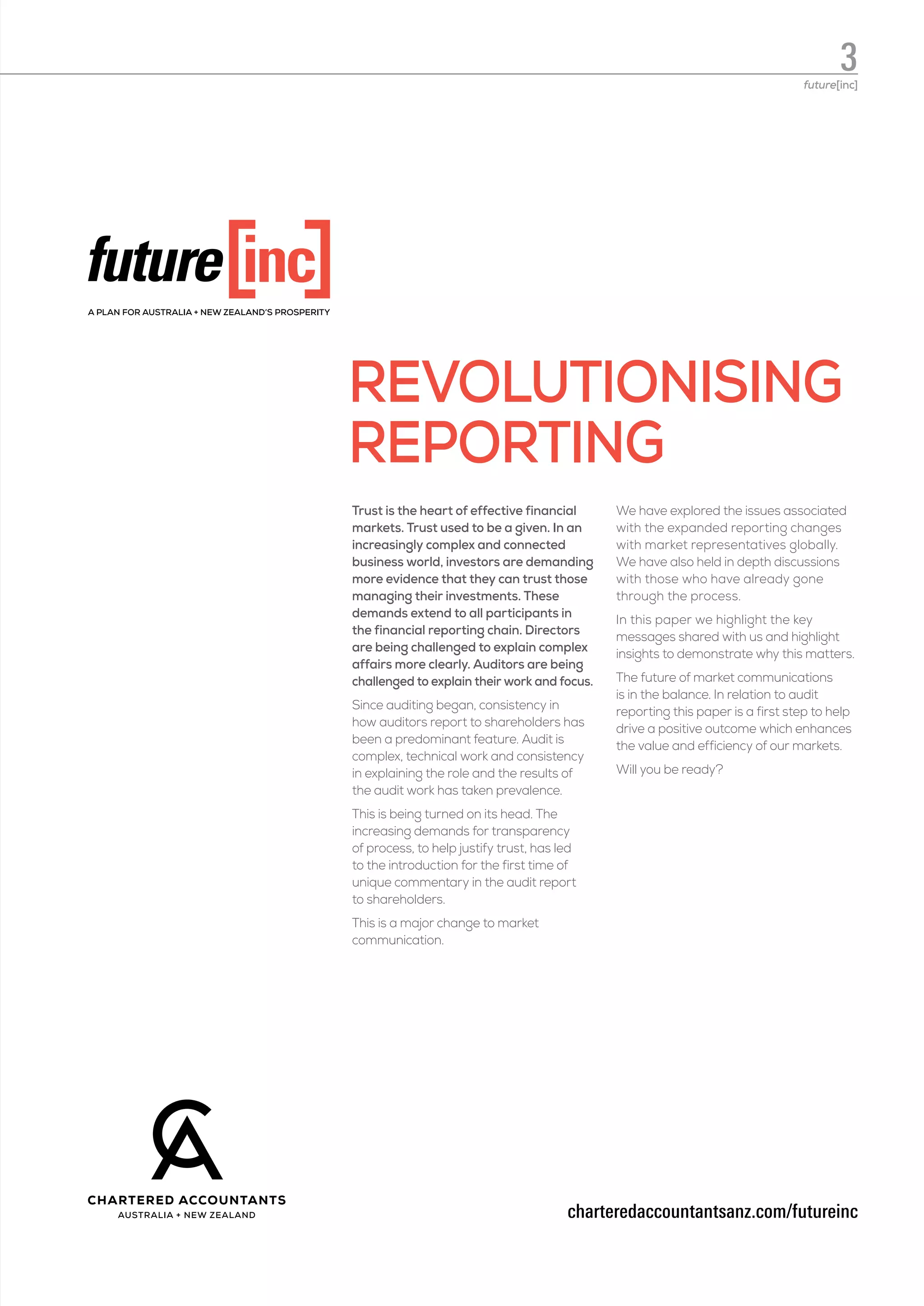 Trust is the heart of effective financial
markets. Trust used to be a given. In an
increasingly complex and connected
business world, investors are demanding
more evidence that they can trust those
managing their investments. These
demands extend to all participants in
the financial reporting chain. Directors
are being challenged to explain complex
affairs more clearly. Auditors are being
challenged to explain their work and focus.
Since auditing began, consistency in
how auditors report to shareholders has
been a predominant feature. Audit is
complex, technical work and consistency
in explaining the role and the results of
the audit work has taken prevalence.
This is being turned on its head. The
increasing demands for transparency
of process, to help justify trust, has led
to the introduction for the first time of
unique commentary in the audit report
to shareholders.
This is a major change to market
communication.
We have explored the issues associated
with the expanded reporting changes
with market representatives globally.
We have also held in depth discussions
with those who have already gone
through the process.
In this paper we highlight the key
messages shared with us and highlight
insights to demonstrate why this matters.
The future of market communications
is in the balance. In relation to audit
reporting this paper is a first step to help
drive a positive outcome which enhances
the value and efficiency of our markets.
Will you be ready?
charteredaccountantsanz.com/futureinc
REVOLUTIONISING
REPORTING
3future[inc]
 