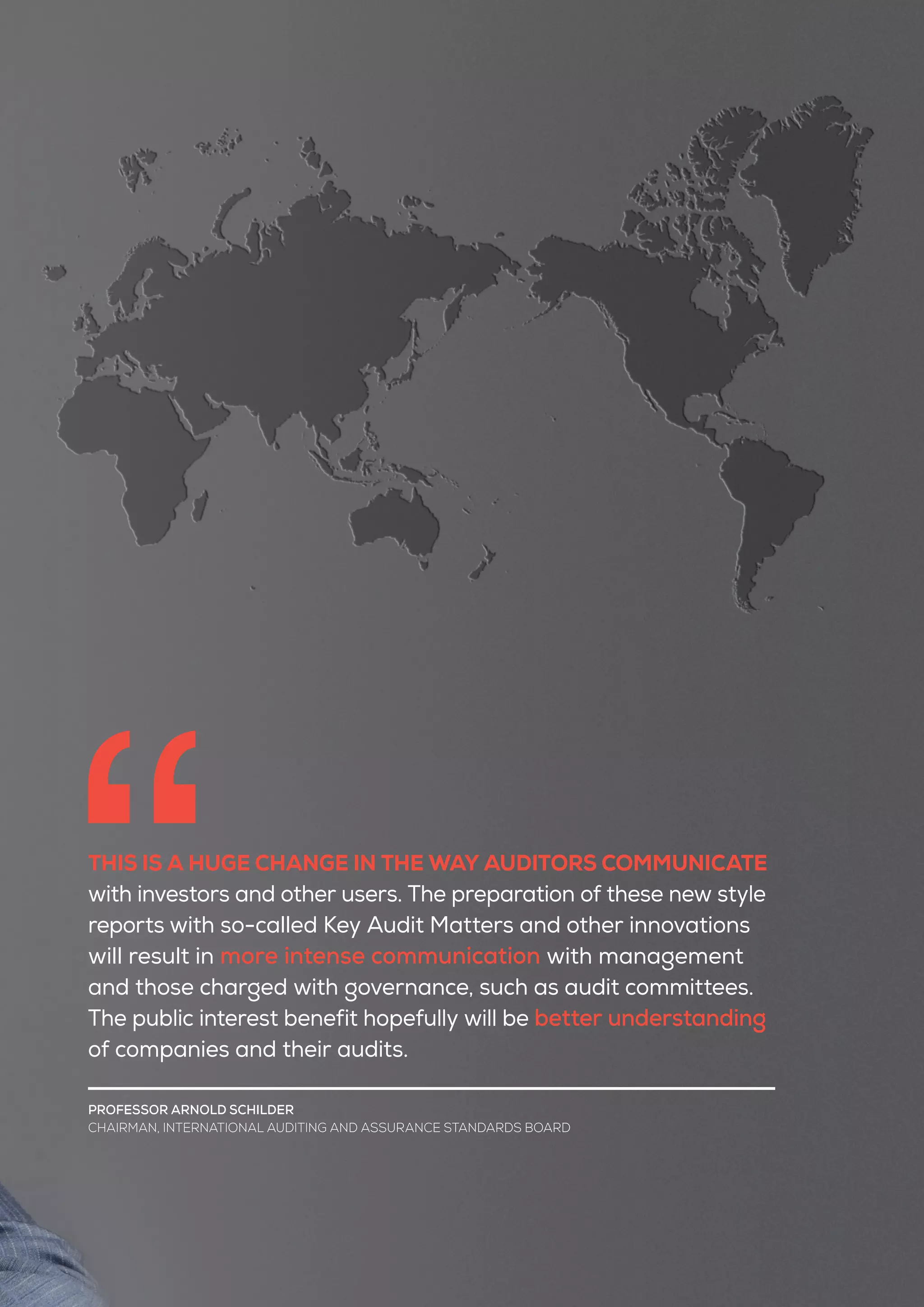 THIS IS A HUGE CHANGE IN THE WAY AUDITORS COMMUNICATE
with investors and other users. The preparation of these new style
reports with so-called Key Audit Matters and other innovations
will result in more intense communication with management
and those charged with governance, such as audit committees.
The public interest benefit hopefully will be better understanding
of companies and their audits.
PROFESSOR ARNOLD SCHILDER
CHAIRMAN, INTERNATIONAL AUDITING AND ASSURANCE STANDARDS BOARD
 