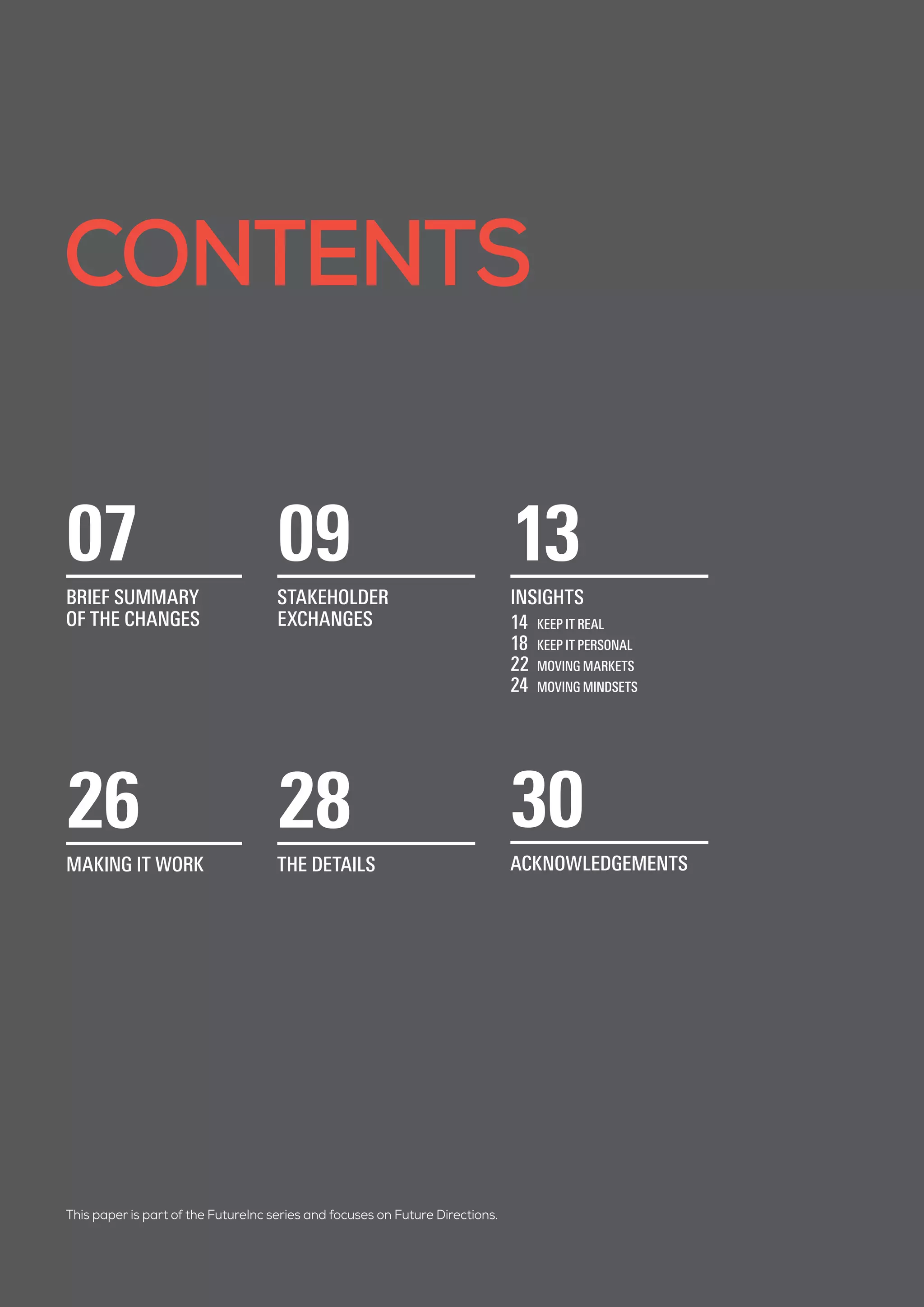 CONTENTS
This paper is part of the FutureInc series and focuses on Future Directions.
07
BRIEF SUMMARY
OF THE CHANGES
09
STAKEHOLDER
EXCHANGES
13
INSIGHTS
14	 KEEP IT REAL
18	 KEEP IT PERSONAL
22	 MOVING MARKETS
24	 MOVING MINDSETS
26
MAKING IT WORK
28
THE DETAILS
30
ACKNOWLEDGEMENTS
 