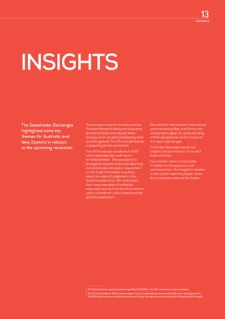 INSIGHTS
The Stakeholder Exchanges
highlighted some key
themes for Australia and
New Zealand in relation
to the upcoming revolution.
The changes however are international.
The International Auditing and Assurance
Standards Board introduced these
changes which are being adopted by other
countries globally. The USA standard setter
is preparing similar standards1
.
The UK introduced standards in 2013
which expanded the audit report
for listed entities2
. This was part of a
package to improve corporate reporting
overall and also included a requirement
for the Audit Committee to publicly
report on areas of judgement in the
financial statements. We have pored
over many examples of published
expanded reports from the UK to extract
useful commentary and understand the
practical application.
We met with individuals at international
and overseas bodies, audit firms and
companies to glean an understanding
of their perspectives on the impact of
the reporting changes.
In the next few pages we set out
insights and commentary from all of
these activities.
Our markets are at a crossroads
in relation to transparency and
communication. Our insights in relation
to the auditor reporting aspect show
that a positive route can be chosen.
1.	The Public Company Accountants Oversight Board (PCAOB) in the US is working on similar standards.
2.	The UK audit standards differ in some respects from the international version and include other reporting matters. 	
The KAM requirements are broadly consistent and it is only this aspect we are considering for the purposes of this paper.
13future[inc]
 