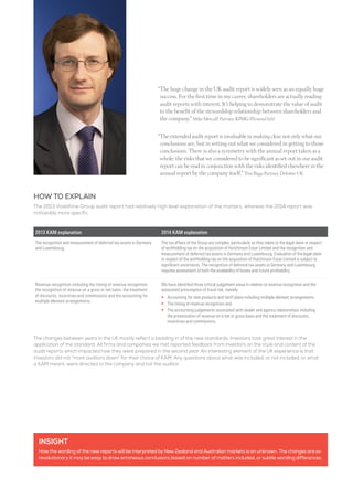 INSIGHT
How the wording of the new reports will be interpreted by New Zealand and Australian markets is an unknown. The changes are so
revolutionary it may be easy to draw erroneous conclusions based on number of matters included, or subtle wording differences.
HOW TO EXPLAIN
The 2013 Vodafone Group audit report had relatively high level explanation of the matters, whereas the 2014 report was
noticeably more specific.
The changes between years in the UK mostly reflect a bedding in of the new standards. Investors took great interest in the
application of the standard. All firms and companies we met reported feedback from investors on the style and content of the
audit reports which impacted how they were prepared in the second year. An interesting element of the UK experience is that
investors did not “mark auditors down” for their choice of KAM. Any questions about what was included, or not included, or what
a KAM meant, were directed to the company and not the auditor.
2013 KAM explanation 2014 KAM explanation
The recognition and measurement of deferred tax assets in Germany
and Luxembourg.
The tax affairs of the Group are complex, particularly as they relate to the legal claim in respect
of withholding tax on the acquisition of Hutchinson Essar Limited and the recognition and
measurement of deferred tax assets in Germany and Luxembourg. Evaluation of the legal claim
in respect of the withholding tax on the acquisition of Hutchinson Essar Limited is subject to
significant uncertainty. The recognition of deferred tax assets in Germany and Luxembourg
requires assessment of both the availability of losses and future profitability.
Revenue recognition including the timing of revenue recognition,
the recognition of revenue on a gross or net basis, the treatment
of discounts, incentives and commissions and the accounting for
multiple element arrangements.
We have identified three critical judgement areas in relation to revenue recognition and the
associated presumption of fraud risk, namely:
•	 Accounting for new products and tariff plans including multiple element arrangements
•	 The timing of revenue recognition and
•	The accounting judgements associated with dealer and agency relationships including
the presentation of revenue on a net or gross basis and the treatment of discounts,
incentives and commissions.
“The huge change in the UK audit report is widely seen as an equally huge
success. For the first time in my career, shareholders are actually reading
audit reports with interest. It’s helping to demonstrate the value of audit
to the benefit of the stewardship relationship between shareholders and
the company.” Mike Metcalf Partner, KPMG (Pictured left)
“The extended audit report is invaluable in making clear not only what our
conclusions are, but in setting out what we considered in getting to those
conclusions. There is also a symmetry with the annual report taken as a
whole: the risks that we considered to be significant as set out in our audit
report can be read in conjunction with the risks identified elsewhere in the
annual report by the company itself.” Tim Biggs Partner, Deloitte UK
 