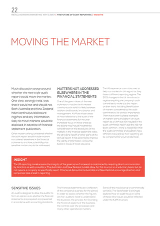 MOVING THE MARKET
Much discussion arose around
whether the new style audit
report would move the market.
One view, strongly held, was
that it would not and should not.
Both Australia and New Zealand
have continuous disclosure
regimes and any information
likely to move markets would be
disclosed in advance of financial
statement publication.
Other matters arising considered whether
the audit report would include matters
not covered elsewhere in the financial
statements and how potentially price
sensitive matters would be addressed.
MATTERS NOT ADDRESSED
ELSEWHERE IN THE
FINANCIAL STATEMENTS
One of the great values of the new
style report may be the increased
communication which is likely between
auditors and boards, and boards and
management. KAM are those areas
of most relevance to the audit of the
financial statements for the year.
Increased focus on those areas by
the board may include heightened
consideration of the disclosures of the
matters in the financial statement notes,
the directors’ report or other parts of the
annual report. It has potential to improve
the clarity of information across the
board in areas of most relevance.
The UK experience cannot be used to
help our markets in this regard as they
have a different reporting regime. The
2013 changes in the UK introduced a
regime requiring the company’s audit
committee to make a public report
on their work, including identification
of matters considered by the audit
committee to be of most importance.
There have been isolated examples
of matters being included in an audit
report as a KAM but not included in the
audit committee report but this has not
been common. There is recognition that
the audit committee and auditors have
different roles and so their reporting will
be complementary but not identical.
SENSITIVE ISSUES
An audit is designed to allow the auditor to
form an opinion as to whether the financial
statements are prepared and presented
in accordance with accounting standards.
The financial statements are a reflection
of the company’s business for the period.
In order to assess whether the figures
are fair, auditors need to understand
the business, the process for recording
the financial aspects of the business,
the controls over the processes and
many other operational matters.
Some of this may be price or commercially
sensitive. The Stakeholder Exchanges
explored how an audit focus on some
of these other issues would be reflected
under the KAM structure.
INSIGHT
The UK reporting model ensures the integrity of the governance framework is maintained by requiring direct communication
by directors as well as auditors. The Australian and New Zealand models allow for this to occur on a voluntary basis, but do
not require a company to specifically report. Chartered Accountants Australia and New Zealand encourage directors and
companies take a lead in reporting.
REVOLUTIONISING REPORTING: WHY CARE? | THE FUTURE OF AUDIT REPORTING | INSIGHTS
22
 