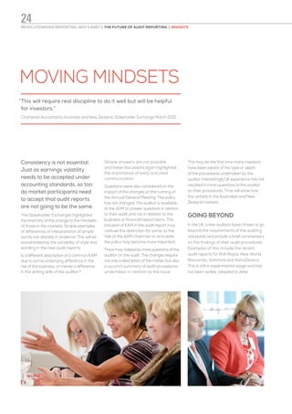 MOVING MINDSETS
Consistency is not essential.
Just as earnings volatility
needs to be accepted under
accounting standards, so too
do market participants need
to accept that audit reports
are not going to be the same.
The Stakeholder Exchanges highlighted
the enormity of this change to the mindsets
of those in the markets. Simple examples
of differences of interpretation of simple
words are already in evidence. This will be
exacerbated by the variability of style and
wording in the new audit reports.
Is a different description of a common KAM
due to some underlying difference in the
risk of the business, or merely a difference
in the writing skills of the auditor?
Simple answers are not possible
and these discussions again highlighted
the importance of early and clear
communication.
Questions were also considered on the
impact of the changes on the running of
the Annual General Meeting. The policy
has not changed. The auditor is available
at the AGM to answer questions in relation
to their audit and not in relation to the
business or financial report items. The
inclusion of KAM in the audit report may
confuse this distinction for some, so the
role of the AGM chairman to articulate
the policy may become more important.
There may indeed be more questions of the
auditor on the audit. The changes require
not only a description of the matter, but also
a succinct summary of audit procedures
undertaken in relation to the issue.
This may be the first time many investors
have been aware of the type or depth
of the procedures undertaken by the
auditor. Interestingly UK experience has not
resulted in more questions to the auditor
on their procedures. Time will show how
this unfolds in the Australian and New
Zealand markets.
GOING BEYOND
In the UK, a few auditors have chosen to go
beyond the requirements of the auditing
standards and include a brief commentary
on the findings of their audit procedures.
Examples of this include the recent
audit reports for Roll-Royce, New World
Resources, Ashmore and AstraZeneca.
This is still in experimental stage and has
not been widely adopted to date.
“This will require real discipline to do it well but will be helpful
for investors.”
Chartered Accountants Australia and New Zealand, Stakeholder Exchange March 2015
REVOLUTIONISING REPORTING: WHY CARE? | THE FUTURE OF AUDIT REPORTING | INSIGHTS
24
 