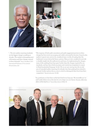 “… The new auditor reporting standards
are the biggest change to auditing in
decades. The market is demanding more
information and these changes respond
to those demands.” Fayez Choudhury CEO,
International Federation of Accountants
(Pictured above, left)
“The response of both audit committees and audit engagement partners to these
changes has been most encouraging and widely welcomed by investors. In particular,
auditor’s reports now seem to be considered more worthy of reading than the
traditional cursory look at the binary opinion. Many are now considered to provide
a valuable insight into the audit process and issues. In implementing the changes,
many of the auditing firms have gone further than the changes required by our
standards, and have been both innovative and resisted any temptation to report
in bland standardised language. In the UK we are now moving into the second
year of extended auditor reporting. It is already clear that auditing firms intend to
innovate further and see this as a way in which to distinguish their firm from their
competitors.” Marek Grabowski, UK FRC
“As a profession we have been on the back foot for too long now. We invariably say ‘no’,
and I really believe now is the time for us to shape our own future, because,otherwise,
otherswilldothatforus.”JimmyDaboo,Partner.KPMGUK
 