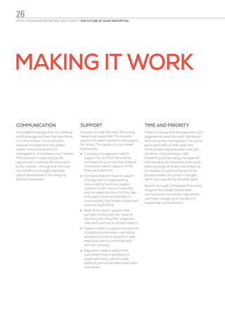 MAKING IT WORK
COMMUNICATION
A consistent message from our meetings
and Exchanges has been the importance
of communication. Communication
between management and auditor,
auditor and board, board and
management, and company and markets.
This revolution in reporting has the
opportunity to enhance the information
to the markets – through both the audit
report KAM and through potentially
clearer explanations in the company
financial statements.
SUPPORT
However to make this work, the change
needs to be supported. This includes
support for experimentation and support
for variety. This applies across market
participants:
•	 Company management need to
support the fact that there will be
increased focus on how they prepare
and present certain aspects of the
financial statements
•	 Company directors need to support
management in understanding
and accepting this focus, support
auditors in their choice of reporting
and the additional time this may take,
and support their shareholders in
understanding the matters raised and
business implications
•	 Audit firms need to support their
partners finding their own voice for
reporting and using their judgement
over what and how to include matters
•	 Investors need to support the objective
of additional information and not be
tempted to draw conclusions or seek
responses without communication
with the company
•	 Regulators need to support the
substantial move to professional
judgement being used for public
reporting and accept experimentation
and variety.
TIME AND PRIORITY
There is no doubt that the preparation of a
judgemental report for public distribution
will increase the time required. This can be
particularly difficult when year-end
financial reporting processes have tight
deadlines. Early planning is vital.
Presenting and discussing the expected
KAM wording with the board at the audit
planning stage will enable the matters to
be finalised smoothly at the end of the
process (subject of course to changes
which may arise during the audit work).
Boards and audit committees have many
things on their plates. Shareholder
communication should be a high priority
and these changes go to the heart of
shareholder communication.
REVOLUTIONISING REPORTING: WHY CARE? | THE FUTURE OF AUDIT REPORTING
26
 