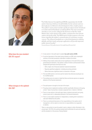 “The Public Interest Oversight Board (PIOB) congratulates the IAASB
and its Chairman, Professor Arnold Schilder, for the inclusive and very
thorough process followed in the development of this complex project.
The auditor’s report project includes significant enhancements introduced
to six International Standards on Auditing (ISAs). The main innovation
introduces a new section calling for the disclosure of the Key Audit
Matters that, in the opinion of the auditor, constitute the most relevant
matters during the audit. The PIOB expects further progress in the near
future regarding the auditor’s communication of conclusions on going
concern. The enhanced standards are a critical development in auditing
globally, and their timely and proper application will provide important
public interest benefits.”
Gonzalo Ramos CEO public Interest Oversight Board (Pictured left)
What does the new standard
ISA 701 require?
•	A new section in the audit report to explain key audit matters (KAM).
•	A succinct description of the matter being included as a KAM, and a meaningful
summary of the audit procedures undertaken to address the matter.
•	KAM are those matters which were of most significance in the audit of the current
period financial statements. They will be a subset of matters communicated to those
charged with governance and may be an area:
	 –	With a higher risk of financial statement material misstatement
	 –	 Requiring significant judgement, including accounting estimates
	 –	 Where there was a significant event or transaction in the year,
•	The new KAM section is not to be used for matters that otherwise would give rise
to a modified opinion.
•	The wording must not contain or imply that there are discrete opinions on separate
elements of the financial statements.
What changes in the updated
ISA 700?
•	The audit opinion is brought to the start of the report.
•	The going concern explanation wording is clarified, specifically references to the going
concern “basis of accounting” concept as separate from a “solvency” definition.
•	There is a new section in the audit report when a material uncertainty over going
concern exists and it is adequately disclosed in the financial statements.
•	There is a more explicit statement on independence, including which standards or
code were followed by the auditor.
•	There is an enhanced description of the responsibilities of the auditor and of
management, with an option to move text on responsibilities to an appendix
or website.
There is a new section to cover the auditor’s work in relation to other information in the
annual report. ISA 720 is the auditing standard which will dictate the work and reporting
and this standard is in the process of being finalised.
 