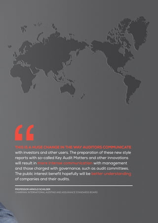 THIS IS A HUGE CHANGE IN THE WAY AUDITORS COMMUNICATE
with investors and other users. The preparation of these new style
reports with so-called Key Audit Matters and other innovations
will result in more intense communication with management
and those charged with governance, such as audit committees.
The public interest benefit hopefully will be better understanding
of companies and their audits.
PROFESSOR ARNOLD SCHILDER
CHAIRMAN, INTERNATIONAL AUDITING AND ASSURANCE STANDARDS BOARD
 