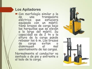Los Apiladores
 Con morfología similar a la
de una transpaleta
eléctrica que estuviera
equipada con un mástil;
tiene brazos de carga bajo
las horquillas que se elevan
a lo largo del mástil. Su
capacidad es de 2 tn y la
altura de la carga puede
rebasar los 6 m. Los brazos
de carga evitan o
disminuyen el mal
asentamiento de las cargas.
Normalmente el conductor va
sentado o de pie y enfrente o
al lado de la carga.
 