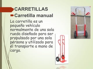 CARRETILLAS
Carretilla manual
La carretilla es un
pequeño vehículo
normalmente de una sola
rueda diseñado para ser
propulsado por una sola
persona y utilizado para
el transporte a mano de
carga.
 