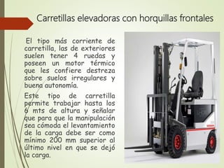 Carretillas elevadoras con horquillas frontales
El tipo más corriente de
carretilla, las de exteriores
suelen tener 4 ruedas y
poseen un motor térmico
que les confiere destreza
sobre suelos irregulares y
buena autonomía.
Este tipo de carretilla
permite trabajar hasta los
6 mts de altura y señalar
que para que la manipulación
sea cómoda el levantamiento
de la carga debe ser como
mínimo 200 mm superior al
último nivel en que se dejó
la carga.
 