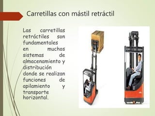 Carretillas con mástil retráctil
Las carretillas
retráctiles son
fundamentales
en muchos
sistemas de
almacenamiento y
distribución
donde se realizan
funciones de
apilamiento y
transporte
horizontal.
 