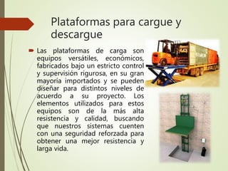 Plataformas para cargue y
descargue
 Las plataformas de carga son
equipos versátiles, económicos,
fabricados bajo un estricto control
y supervisión rigurosa, en su gran
mayoría importados y se pueden
diseñar para distintos niveles de
acuerdo a su proyecto. Los
elementos utilizados para estos
equipos son de la más alta
resistencia y calidad, buscando
que nuestros sistemas cuenten
con una seguridad reforzada para
obtener una mejor resistencia y
larga vida.
 