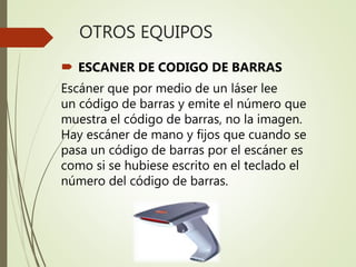 OTROS EQUIPOS
 ESCANER DE CODIGO DE BARRAS
Escáner que por medio de un láser lee
un código de barras y emite el número que
muestra el código de barras, no la imagen.
Hay escáner de mano y fijos que cuando se
pasa un código de barras por el escáner es
como si se hubiese escrito en el teclado el
número del código de barras.
 