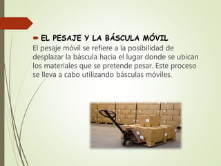  EL PESAJE Y LA BÁSCULA MÓVIL
El pesaje móvil se refiere a la posibilidad de
desplazar la báscula hacia el lugar donde se ubican
los materiales que se pretende pesar. Este proceso
se lleva a cabo utilizando básculas móviles.
 