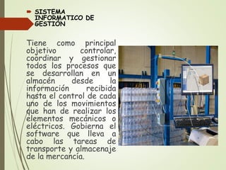  SISTEMA
INFORMATICO DE
GESTIÓN
Tiene como principal
objetivo controlar,
coordinar y gestionar
todos los procesos que
se desarrollan en un
almacén desde la
información recibida
hasta el control de cada
uno de los movimientos
que han de realizar los
elementos mecánicos o
eléctricos. Gobierna el
software que lleva a
cabo las tareas de
transporte y almacenaje
de la mercancía.
 