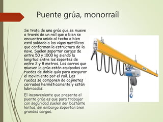 Puente grúa, monorraíl
Se trata de una grúa que se mueve
a través de un rail que o bien se
encuentra unido al techo o bien
está soldado a las vigas metálicas
que conforman la estructura de la
nave. Suelen soportar cargas de
entre 50 y 1000 kg siendo la
longitud entre los soportes de
entre 2 y 8 metros. Los carros que
mueven la grúa están equipados con
ruedas de doble guía para asegurar
el movimiento por el rail. Las
ruedas se componen de cojinetes
cerrados herméticamente y están
lubricadas.
El inconveniente que presenta el
puente grúa es que para trabajar
con seguridad suelen ser bastante
lentos, sin embargo soportan bien
grandes cargas.
 