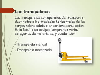 Las transpaletas.
Las transpaletas son aparatos de transporte
destinados a los traslados horizontales de las
cargas sobre palets o en contenedores aptos.
Esta familia de equipos comprende varias
categorías de materiales, y pueden ser:
- Transpaleta manual
- Transpaleta motorizada
 