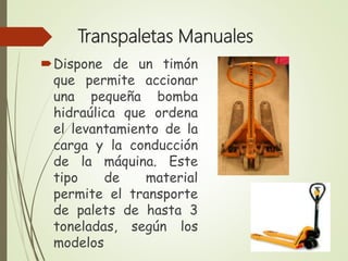 Transpaletas Manuales
Dispone de un timón
que permite accionar
una pequeña bomba
hidraúlica que ordena
el levantamiento de la
carga y la conducción
de la máquina. Este
tipo de material
permite el transporte
de palets de hasta 3
toneladas, según los
modelos
 