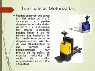 Transpaletas Motorizadas
 Pueden soportar una carga
útil del orden de 1 a 3
toneladas y pueden
desplazarse a velocidades
de entre 3 y 11 Km/hora,
las alturas alcanzadas
pueden llegar a los 45
metros. Las horquillas de
los transtockeurs permiten
desplazamientos laterales
de unos 50 milímetros, lo
que permite un
posicionamiento muy
preciso de los palets en
espacios reducidos. El
ancho de pasillos
recomendados es de 1,2 a
1,5 metros.
 