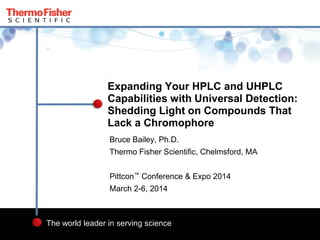 1
The world leader in serving science
Bruce Bailey, Ph.D.
Thermo Fisher Scientific, Chelmsford, MA
Pittcon™ Conference & Expo 2014
March 2-6, 2014
Expanding Your HPLC and UHPLC
Capabilities with Universal Detection:
Shedding Light on Compounds That
Lack a Chromophore
 
