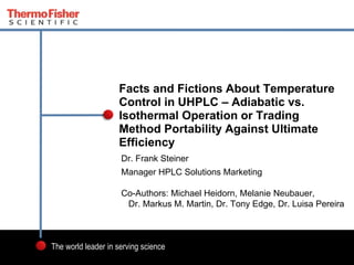 1
The world leader in serving science
Dr. Frank Steiner
Manager HPLC Solutions Marketing
Co-Authors: Michael Heidorn, Melanie Neubauer,
Dr. Markus M. Martin, Dr. Tony Edge, Dr. Luisa Pereira
Facts and Fictions About Temperature
Control in UHPLC – Adiabatic vs.
Isothermal Operation or Trading
Method Portability Against Ultimate
Efficiency
 