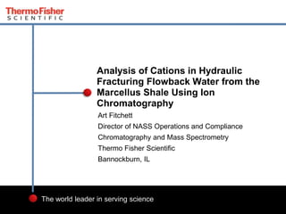 1 
Analysis of Cations in Hydraulic 
Fracturing Flowback Water from the 
Marcellus Shale Using Ion 
Chromatography 
Art Fitchett 
Director of NASS Operations and Compliance 
Chromatography and Mass Spectrometry 
Thermo Fisher Scientific 
Bannockburn, IL 
The world leader in serving science 
 