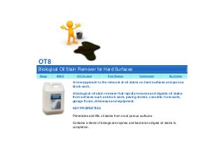 OT8
Biological Oil Stain Remover for Hard Surfaces
Range

MSDS

VOC Content

Risk Phrases

Testimonials

Buy Online

A new approach to the removal of oil stains on hard surfaces and porous
block work.
A biological oil stain remover that rapidly removes and digests oil stains
from surfaces such as block work, paving stones, concrete, forecourts,
garage floors, driveways and equipment.
KEY PROPERTIES
Penetrates and lifts oil stains from most porous surfaces.
Contains a blend of biological enzymes and bacteria to digest oil stains to
completion.

 