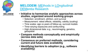 MELODEM: MEthods in LOngitudinal 
DEMentia Research 
• Initiative to harmonize analytic approaches across 
studies, organized around working groups 
• Selection: enrollment, attrition, and survival 
• Measurement: retest effects, reliability, validity (scaling) 
• Time scales: age vs years of follow-up, survival models 
• Time-varying exposures and confounding 
• High dimensional data: e.g., neuroimaging, genetics, 
geospatial 
• Compare methods conceptually and empirically 
(across data sets) 
• Consensus on preferred methods, considering 
current and future data availability 
• Identifying barriers to adoption (e.g., software 
availability) 
1 
 