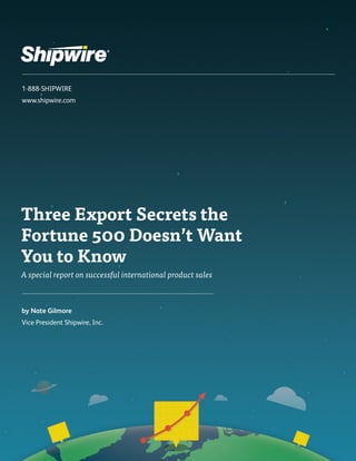 1-888-SHIPWIRE 
www.shipwire.com 
Three Export Secrets the 
Fortune 500 Doesn’t Want 
You to Know 
A special report on successful international product sales 
by Nate Gilmore 
Vice President Shipwire, Inc. 
 