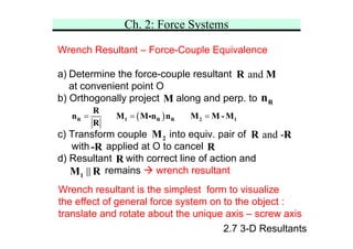 Ch. 2: Force Systems
2.7 3-D Resultants
Wrench Resultant – Force-Couple Equivalence
a) Determine the force-couple resultant
at convenient point O
b) Orthogonally project along and perp. to
c) Transform couple into equiv. pair of
with applied at O to cancel
d) Resultant with correct line of action and
remains Æ wrench resultant
and
R M
M R
n
R
and -
R R
( )
= = =
R 1 R R 2 1
R
n M M n n M M - M
R
i
2
M
-R R
1
M R
Wrench resultant is the simplest form to visualize
the effect of general force system on to the object :
translate and rotate about the unique axis – screw axis
 