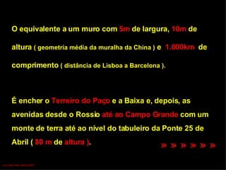 O equivalente a um muro com  5m  de largura,  10m  de  altura  ( geometria média da muralha da China )  e  1.000km  de  comprimento  ( distância de Lisboa a Barcelona ). É encher o  Terreiro do Paço  e a Baixa e, depois, as  avenidas desde o Rossio  até ao Campo Grande  com um monte de terra até ao nível do tabuleiro da Ponte 25 de  Abril (  80 m  de  altura ) .  » » » » » »   Luís Leite Pinto, Março 2007 